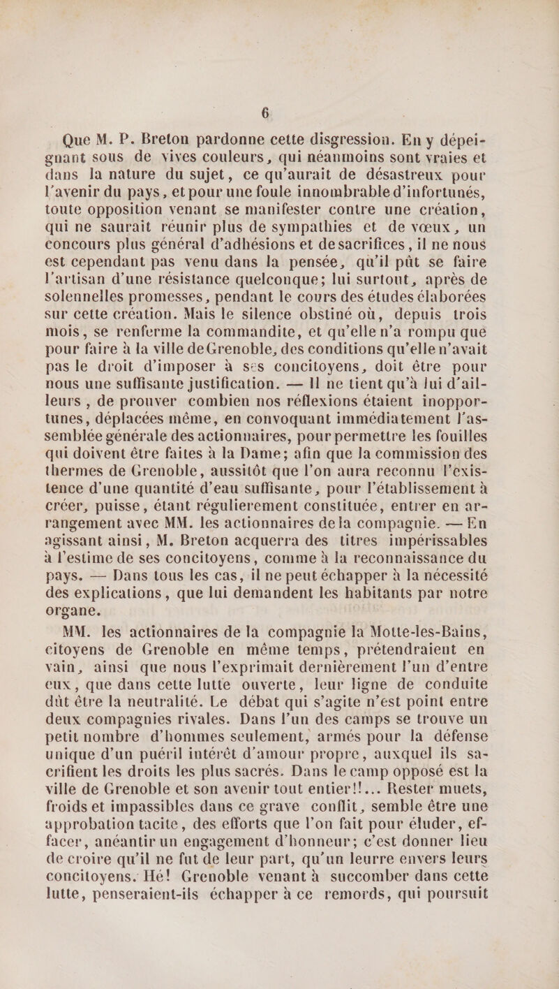 Que M. P. Breton pardonne cette disgression. En y dépei¬ gnant sous de vives couleurs, qui néanmoins sont vraies et dans la nature du sujet, ce qu’aurait de désastreux pour Pavenir du pays, et pour une foule innombrable d’infortunés, toute opposition venant se manifester contre une création, qui ne saurait réunir plus de sympathies et de vœux, un concours plus général d’adhésions et de sacrifices, il ne nous est cependant pas venu dans la pensée, qu’il pût se faire Partisan d’une résistance quelconque; lui surtout, après de solennelles promesses, pendant le cours des études élaborées sur cette création. Mais le silence obstiné où, depuis trois mois, se renferme la commandite, et qu’elle n’a rompu que pour faire h la ville de Grenoble, des conditions qu’elle n’avait pas le droit d’imposer à scs concitoyens, doit être pour nous une suffisante justification. — Il ne tient qu’à lui d'ail¬ leurs , de prouver combien nos réflexions étaient inoppor¬ tunes, déplacées même, en convoquant immédiatement ras¬ semblée générale des actionnaires, pourpermettre les fouilles qui doivent être faites à la Dame; afin que la commission des thermes de Grenoble, aussitôt que l’on aura reconnu l’exis¬ tence d’une quantité d’eau suffisante, pour l’établissement à créer, puisse, étant régulièrement constituée, entrer en ar¬ rangement avec MM. les actionnaires delà compagnie. — En agissant ainsi, M, Breton acquerra des litres impérissables à l’estime de ses concitoyens, comme à la reconnaissance du pays. — Dans tous les cas, il ne peut échapper à la nécessité des explications, que lui demandent les habitants par notre organe. MM. les actionnaires de la compagnie la Motte-les-Bains, citoyens de Grenoble en même temps, prétendraient en vain, ainsi que nous l’exprimait dernièrement l’un d’entre eux, que dans cette lutte ouverte, leur ligne de conduite dût être la neutralité. Le débat qui s’agite n’est point entre deux compagnies rivales. Dans l’un des camps se trouve un petit nombre d’hommes seulement,'armés pour la défense unique d’un puéril intérêt d’amour propre, auxquel ils sa¬ crifient les droits les plus sacrés. Dans le camp opposé est la ville de Grenoble et son avenir tout entier!!... Rester muets, froids et impassibles dans ce grave conflit, semble être une approbation tacite, des efforts que l’on fait pour éluder, ef¬ facer, anéantir un engagement d’honneur; c’est donner lieu de croire qu’il ne fut de leur part, qu’un leurre envers leurs concitoyens. Hé! Grenoble venant h succomber dans cette lutte, penseraient-ils échapper à ce remords, qui poursuit