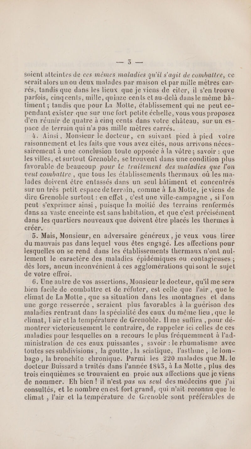 soient atteintes de ces mêmes maladies qu'il s'agit de combaltre, ce serait alors un ou deux malades par maison et par mille mètres car¬ rés, tandis que dans les lieux que je viens de citer, il s’en trouve parfois, cinqeents, mille, quinze cents et au-delà dans le même bâ¬ timent; tandis que pour La Motte, etablissement qui ne peut ce¬ pendant exister que sur une fort petite ccbelle, vous vous proposez d’en réunir de quatre à cinq cents dans votre château, sur un es¬ pace de terrain qui n’a pas raille mètres carrés. 4. Ainsi, Monsieur le docteur, en suivant pied à pied votre raisonnement et les faits que vous avez cités, nous arrivons néces¬ sairement à une conclusion toute opposée à la votre; savoir : que les villes, et surtout Grenoble, se trouvent dans une condition plus favorable de beaucoup pour le traitement des maladies que Von veut combattre , que tous les établissements thermaux où les ma¬ lades doivent être entassés dans un seul bâtiment et concentrés sur un très petit espace de terrain, comme à La Motte, je viens de dire Grenoble surtout : en effet , c’est une ville-campagne , si l’on peut s’exprimer ainsi, puisque la moitié des terrains renfermes dans sa vaste enceinte est sans habitation, et que c’est précisément dans les quartiers nouveaux que doivent être placés les thermos à créer. 5. Mais, Monsieur, en adversaire généreux , je veux vous tirer du mauvais pas dans lequel vous êtes engagé. Les affections pour lesquelles on se rend dans les établissements thermaux n’ont nul¬ lement le caractère des maladies épidémiques ou contagieuses ; dès lors, aucun inconvénient à ces agglomérations qui sont le sujet de votre effroi. 6. Une autre de vos assertions, Monsieur le docteur, qu’il me sera bien facile de combattre et de réfuter, est celle que l’air , que le climat de La Motte, que sa situation dans les montagnes et dans une gorge resserrée , seraient plus l’avorables à la guérison des maladies rentrant dans la spécialité des eaux du même lieu, que le climat, 1 air et la température de Grenoble. lime suffira , pour dé¬ montrer victorieusement le contraire, de rappeler ici celles de ces maladies pour lesquelles on a recours le plus fréquemment à l’ad¬ ministration de ces eaux puissantes, savoir : le rhumatisme avec toutes ses subdivisions, la goutte , la sciatique, rasthme , Icloin- bago , la bronchite chronique. Parmi les 220 malades que M. le docteur Buissard a traités dans l’année 1843, à La Motte , plus des trois cinquièmes se trouvaient en proie aux affections que je viens de nommer. Eh bien ! il n’est pas un seul des médecins que j’ai consultés, et le nombre en est fort grand, qui n’ait reconnu que le climat J l’air et la température de Grenoble sont préférables de