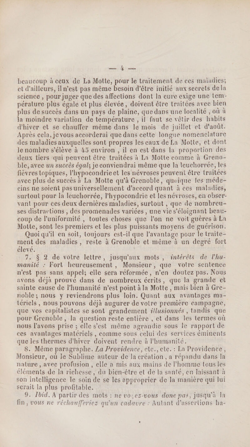 beaucoup à ceux de La Moite, pour le traitement de ces maladies; et d’ailleurs, il n’est pas même besoin d’être initié aux secrets de lu science, pour juger que des affections dont la cure exige une tem¬ pérature plus égale et plus élevée, doivent être traitées avec bien plus de succès dans un pays de plaine, que dans une localité , où à la moindre variation de température , il faut sc vêtir des habits d’hiver et se chauffer même dans le mois de juillet et d’août. Après cela, jcvous accorderai quedans cette longue nomenclature des maladies auxquelles sont propres les eaux de La Moite, et dont le nombre s’élève à 45 environ , il en est dans la proportion des deux tiers qui peuvent être traitées à La Motte comme à Greno¬ ble, avec un succès égal-, je conviendrai même que la leuchorréc, les fièvres topiques, l’hypocondrie et les névroses peuvent être traitées avec plus de succès à La Motte qu’à Grenoble, quiu’que les méde¬ cins ne soient pas universellement d’accord quant à ces maladies, surtout pour la leuchorrée, l’hypocondrie et les névroses, en obser¬ vant pour ces deux dernières maladies, surtout, que de nombreu¬ ses distractions , des promenades variées, une vie s’éloignant beau¬ coup de l’uniformité , toutes choses que l’on ne voit guères à La Motte, sont les premiers et les plus puissants moyens de guérison. Quoiqu’il en soit, toujours est-il que l’avantage pour le traite¬ ment des maladies , reste à Grenoble et même à un degré fort élevé. 7. § 2 de votre lettre , jusqu’aux mots , intérêts de l'hu¬ manité : Fort heureusement. Monsieur, que voire sentence n’est pas sans appel; elle sera réformée, n’en doutez pas. Nous avons déjà prouvé dans de nombreux écrits, que la grande et sainte cause de l’humanité n’est point à la Motte , mais bien à Gre¬ noble; nous y reviendrons plus loin. Quant aux avantages ma¬ tériels, nous pouvons déjà augurer de votre première campagne, que vos capitalistes se sont grandement illusionnés , tandis que pour Grenoble , la question reste entière , et dans les termes où nous l’avons prise ; elle s’est même agrandie sous le rapport de ces avantages matériels , comme sous celui des services éminents que les thermes d’hiver doivent rendre à l’humanité. 8. Même paragraphe. Za Proufdcncc, etc., etc. : La Providence , Monsieur, où le Sublime auteur de la création , a répandu dans la nature, avec profusion , elle a mis aux mains de l’homme tous les éléments de la richesse , du bien-être et de la santé, en laissant à son intelligence le soin de se les approprier de la manière qui lui serait la plus profitable. 9. /6fd. A partir des mots : we ro*, donc pas, jusqu i\ la fin, vous ne réchaufferiez qxCun cadavre Autant d’assertions ha-