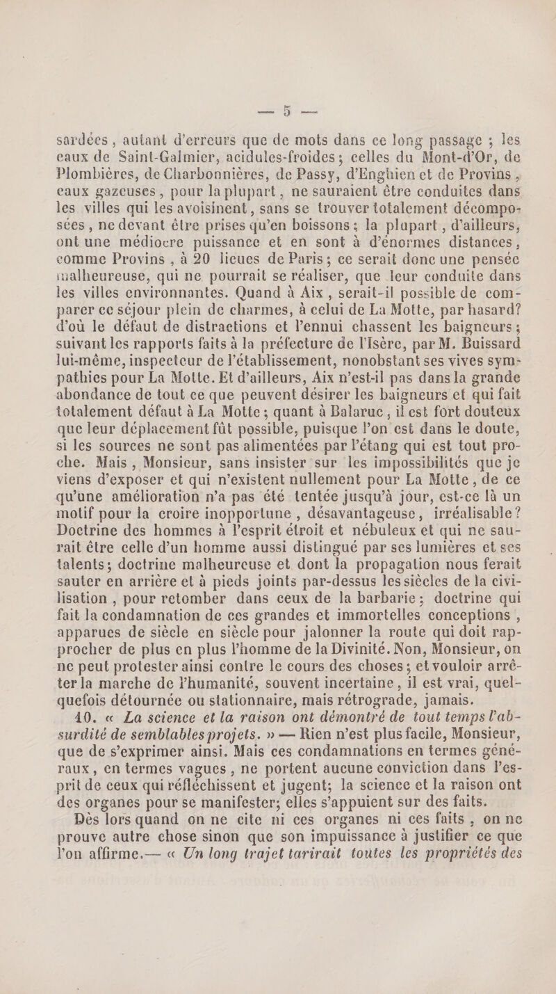 sardées , autant d’erreurs que de mots dans ce long passage *, les eaux de Saint-Galmier, acidules-froides 5 celles du Mont-d’Or, de IMombières, de Ciiarbonnières, de Passy, d’Enghienct de Provins , eaux gazeuses, pour la plupart, ne sauraient être conduites dans les villes qui les avoisinent, sans se trouver totalement décompo¬ sées, ne devant être prises qu’en boissons; la plupart, d’ailleurs, ont une médiocre puissance et en sont à d’énormes distances, comme Provins , à 20 lieues de Paris; ce serait donc une pensée snalheureuse, qui ne pourrait se réaliser, que leur conduite dans les villes environnantes. Quand à Aix , serait-il possible de com¬ parer ce séjour plein de charmes, à celui de La Motte, par hasard? d’où le défaut de distractions et l’ennui chassent les baigneurs ; suivant les rapports faits à la préfecture de l’Isère, parM. Buissard lui-même, inspecteur de l’établissement, nonobstant ses vives sym¬ pathies pour La Molle. Et d’ailleurs, Aix n’est-il pas dans la grande abondance de tout ce que peuvent désirer les baigneurs et qui fait totalement défaut à La Motte ; quant à Balaruc, il est fort douteux que leur déplacement fût possible, puisque l’on est dans le doute, si les sources ne sont pas alimentées par l’étang qui est tout pro¬ che. Mais , Monsieur, sans insister sur les impossibilités que je viens d’exposer et qui n’existent nullement pour La Motte, de ce qu’une amélioration n’a pas été tentée jusqu’à jour, est-ce là un motif pour la croire inopportune , désavantageuse, irréalisable? Doctrine des hommes à l’esprit étroit et nébuleux et qui ne sau¬ rait être celle d’un homme aussi distingué par ses lumières et ses talents; doctrine malheureuse et dont la propagation nous ferait sauter en arrière et à pieds joints par-dessus les siècles de la civi¬ lisation , pour retomber dans ceux de la barbarie ; doctrine qui fait la condamnation de ces grandes et immortelles conceptions , apparues de siècle en siècle pour jalonner la roule qui doit rap¬ procher de plus en plus l’homme de la Divinité. Non, Monsieur, on ne peut protester ainsi contre le cours des choses; et vouloir arrê¬ ter la marche de l’humanité, souvent incertaine, il est vrai, quel¬ quefois détournée ou stationnaire, mais rétrograde, jamais. 10. fc La science et la raison ont démontré de tout temps Tab- surdité de semblables projets. » — Rien n’est plus facile, Monsieur, que de s’exprimer ainsi. Mais ces condamnations en termes géné¬ raux , en termes vagues , ne portent aucune conviction dans l’es¬ prit de ceux qui réfléchissent et jugent; la science et la raison ont des organes pour se manifester; elles s’appuient sur des faits. Dès lors quand on ne cite ni ces organes ni ces faits , on ne prouve autre chose sinon que son impuissance à justifier ce que l’on affirme.— « Un long trajet tarirait toutes les propriétés des