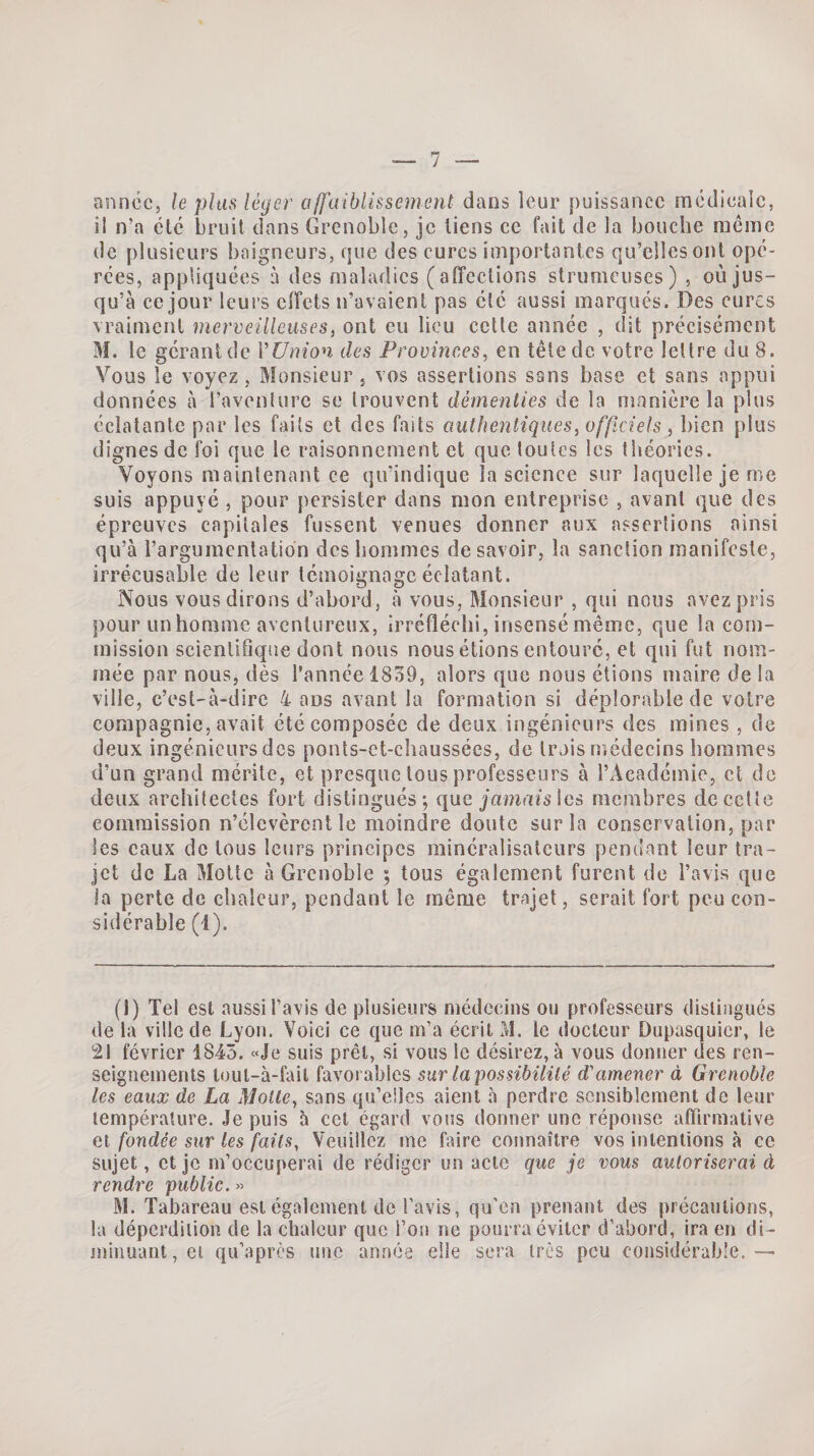 année, le plus léger affaiblissement dans leur puissance médicale, il n’a été bruit dans Grenoble, je liens ce fait de la bouche meme de plusieurs baigneurs, que des cures importantes qu’elles ont opé¬ rées, appliquées à des maladies (affections strumeuses) , où jus¬ qu’à ce jour leurs effets n’avaient pas élé aussi marqués. Des cures vraiment merveilleuses, ont eu lieu cette année , dit précisément M. le gérant de Vünion des Provinces, en tête de votre lettre du 8. Vous le voyez, Monsieur , vos assertions sans base et sans appui données à l’aventure se trouvent démenties de la manière la plus éclatante par les faits et des faits authentiques, off ciels , bien plus dignes de foi que le raisonnement et que toutes les théories. Voyons maintenant ce qu’indique la science sur laquelle je me suis appuyé , pour persister dans mon entreprise , avant que des épreuves capitales fussent venues donner aux assertions ainsi qu’à l’argumentation des hommes de savoir, la sanction manifeste, irrécusable de leur témoignage éclatant. Nous vous dirons d’abord, à vous. Monsieur , qui nous avez pris pour un homme aventureux, irréfléchi, insensé même, que la com¬ mission scientifique dont nous nous étions entouré, et qui fut nom¬ mée par nous, dès l’année 1839, alors que nous étions maire de la ville, c’est-à-dire 4 ans avant la formation si déplorable de votre compagnie, avait été composée de deux ingénieurs des mines , de deux ingénieurs des ponts-ct-chaussées, de trois médecins hommes d’un grand mérite, et presque tous professeurs à l’Académie, et de deux architectes fort distingués; que jamais les membres de cette commission n’élevèrent le moindre doute sur la conservation, par les eaux de tous leurs principes rainéralisalcurs pendant leur tra¬ jet de La Motte à Grenoble ; tous également furent de l’avis que la perte de chaleur, pendant le même trajet, serait fort peu con¬ sidérable (1). (1) Tel est aussi l’avis de plusieurs médecins ou professeurs distingués de la ville de Lyon. Voici ce que m’a écrit M. le docteur Dupasquicr, le 21 février 1843. «Je suis prêt, si vous le désirez, à vous donner des ren¬ seignements tout-à-fail favorables sur la possibilité d'amener à Grenoble les eaux de La Motte, sans qu’elles aient à perdre sensiblement de leur température. Je puis à cet égard vous donner une réponse affirmative et fondée sur tes faits, Veuillez me faire connaître vos intentions à ce sujet, et je m’occuperai de rédiger un acte que je vous autoriserai à rendre public. M. Tabareau est également de l’avis, qu’en prenant des précautions, la déperdition de la chaleur que l’on ne pourra éviter d’abord, ira en di¬ minuant , et qu’après une année elle sera très peu considérable. —