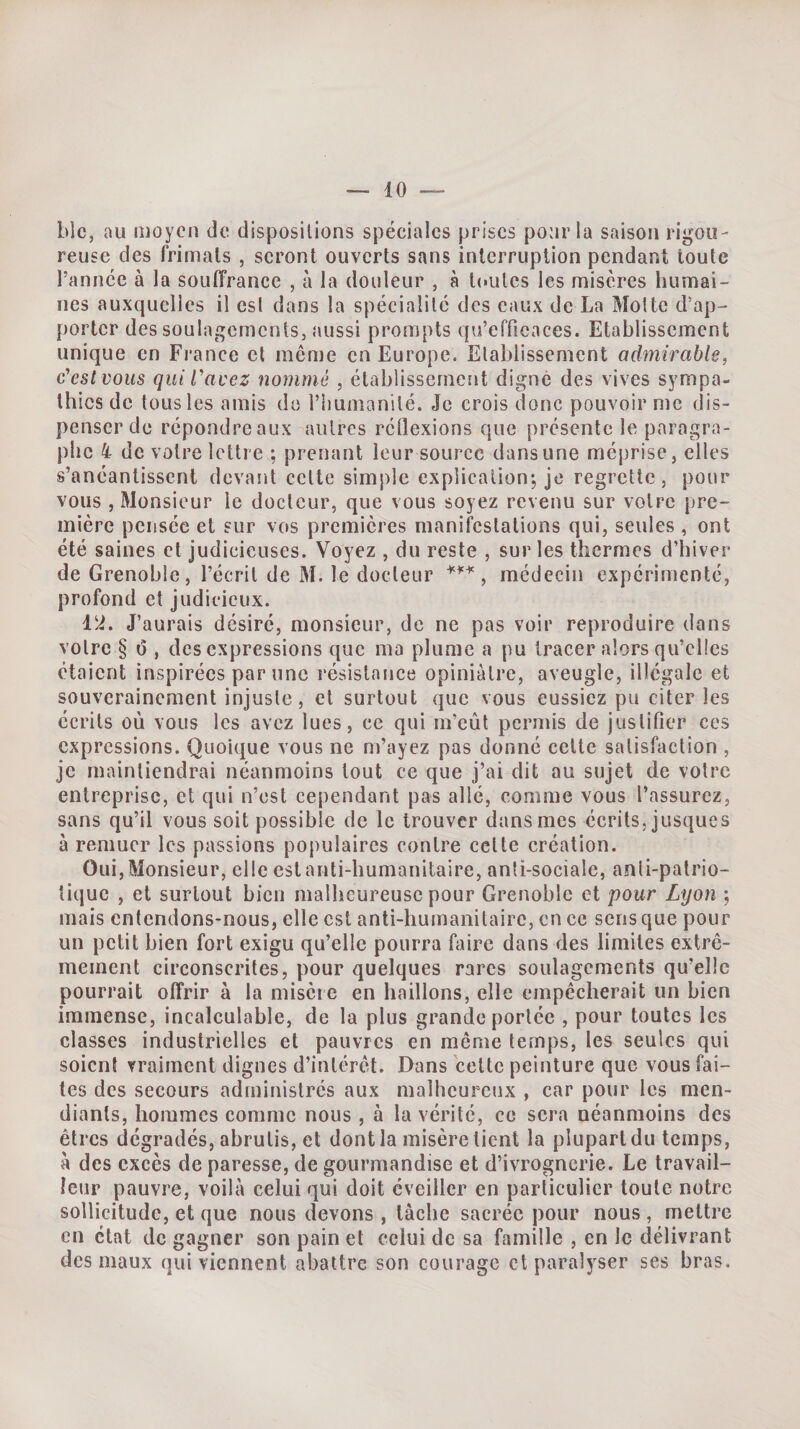 Lie, au moyen de dispositions spéciales prises pour la saison rigou¬ reuse des frimais , seront ouverts sans interruption pendant toute l’année à la souffrance , à la douleur , à toutes les misères humai¬ nes auxquelles il esl dans la spécialité des eaux de La Motte d’ap¬ porter des soulagements, aussi prompts qu’efficaces. Etablissement unique en Fi*ance et même en Europe. Etablissement admirable, c'est vous qui l'avez nommé , établissement digne des vives sympa¬ thies de tous les amis de l’humanité. Je crois donc pouvoir me dis¬ penser de répondre aux autres rétlexions que présente le paragra¬ phe k de votre lettre ; prenant leur source dans une méprise, elles s’anéantissent devant celte simple explication-, je regrette, pour vous , Monsieur le docteur, que vous soyez revenu sur votre pre¬ mière pensée et sur vos premières manifestations qui, seules , ont été saines et judicieuses. Voyez , du reste , sur les thermes d’hiver de Grenoble, l’écrit de M. le docteur , médecin expérimenté, profond et judicieux. Và, J’aurais désiré, monsieur, de ne pas voir reproduire dans votre § fi , des expressions que ma plume a pu tracer alors qu’elles étaient inspirées par une résistance opiniâtre, aveugle, illégale et souverainement injuste, et surtout que vous eussiez pu citer les écrits où vous les avez lues, ce qui m’eût permis de justifier ces expressions. Quoique vous ne m’ayez pas donné celte satisfaction , je maintiendrai néanmoins tout ce que j’ai dit au sujet de votre entreprise, et qui n’est cependant pas allé, comme vous l’assurez, sans qu’il vous soit possible de le trouver dans mes écrits, jusques à remuer les passions populaires contre celle création. Oui, Monsieur, elle est anti-humanitaire, anti-sociale, anti-patrio¬ tique , et surtout bien malheureuse pour Grenoble et pour Lyon ; mais entendons-nous, elle est anti-humanitaire, en ce sens que pour un petit bien fort exigu qu’elle pourra faire dans des limites extrê¬ mement circonscrites, pour quelques rares soulagements qu’elle pourrait offrir à la misère en baillons, elle empêcherait un bien immense, incalculable, de la plus grande portée , pour toutes les classes industrielles et pauvres en même temps, les seules qui soient vraiment dignes d’intérêt. Dans celte peinture que vous fai¬ tes des secours administres aux malheureux , car pour les men¬ diants, hommes comme nous, à la vérité, ce sera néanmoins des êtres dégradés, abrutis, et dont la misère lient la plupart du temps, à des excès de paresse, de gourmandise et d’ivrognerie. Le travail¬ leur pauvre, voilà celui qui doit éveiller en particulier toute notre sollicitude, et que nous devons , tâche sacrée pour nous, mettre en état de gagner son pain et celui de sa famille , en le délivrant des maux qui viennent abattre son courage et paralyser ses bras.