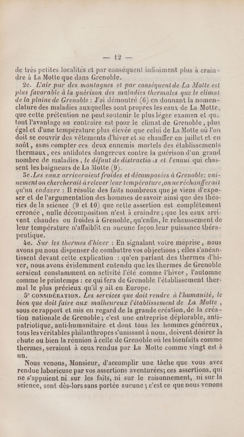 de très pcliles localités et par conséquent infiniment plus à crain¬ dre à La Molle que dans Grenoble. 2c. üair pur des montagnes et par conséquent de La Molle est plus favorable à la guérison des maladies thermales que le climat de la plaine de Grenoble : J’ai démontré (6) en donnant la nomen¬ clature des maladies auxquelles sont propres les eaux de La Motte, que cette prétention ne peut soutenir le plus léger examen et (ju^. tout l’avantage au contraire est pour le climat de Grenoble , plus égal et d’une température plus élevée que celui de La Motte où l’on doit se couvrir des vêtements d’hiver et se chauffer en juillet et en août, sans compter ces deux ennemis mortels des élahlissements thermaux 5 ces antidotes dangereux contre la guérison d’un grand nombre de maladies, le défaut de distractio ,s ci Vennui qui chas¬ sent les baigneurs de La Motte (9). 5e.Zes eaux arriveraient froides et décomposées à Grenoble; vai¬ nement 07i chercherait àrelever leur température,onneréchaufferait qu'un cadavre : Il résulte des faits nombreux que je viens d’expo¬ ser et de l’argumentation des hommes desavoir ainsi que des théo¬ ries delà science (9 et 10) que cette assertion est complètement erronée , nulle décomposition n’est à craindre; que les eaux arri¬ vent chaudes ou froides à Grenoble, qu’enfin, le rehaussement de leur température n’affaiblit en aucune façon leur puissance théra¬ peutique. 4e. Sur les thermes d'hiver : En signalant votre méprise, nous avons pu nous dispenser de combattre vos objections ; elles s’anéan¬ tissent devant celte explication : qu’en parlant des thermes d’hi¬ ver, nous avons évidemment entendu que les thermes de Grenoble seraient constamment en activité l’été comme l’hiver, l’automne comme le printemps : ce qui fera de Grenoble l’établissement ther¬ mal le plus précieux qu’il y ait en Europe. 5*^ CONSIDÉRATION. Lcs serviccs que doit rendre à l'humanité^ le bien que doit faire aux malheureux l'établissement de La Motte , sous ce rapport et mis en regard de la grande création, de la créa¬ tion nationale de Grenoble ; c’est une entreprise déplorable, anti- patriotique, anti-humanitaire et dont tous les hommes généreux, tous les véritables philanthropes s’unissant à nous, doivent désirer la chute ou bien la réunion à celle de Grenoble où les bienfaits comme thermes, seraient à ceux rendus par La Motte comme vingt est à un. Nous venons, Monsieur, d’accomplir une tâche que vous avez rendue laborieuse par vos assertions aventurées; ces assertions, qui ne s’appuient ni sur les faits, ni sur le raisonnement, ni sur la science, sont dès-lors sans portée aucune ; c’est ce que nous venons