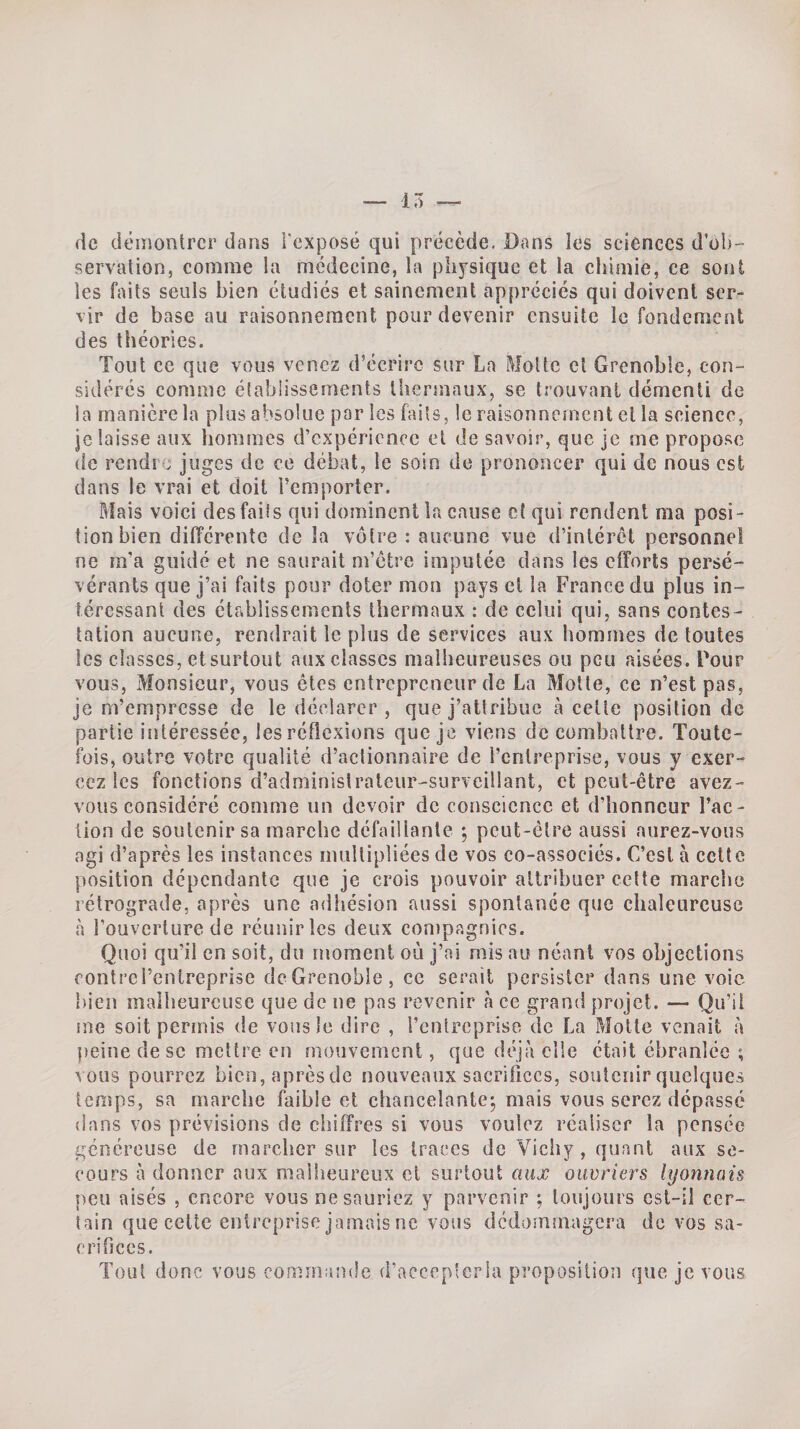 15 de démontrer dans l'exposé qui précède. Dans les sciences d’ob¬ servation, comme la médecine, la physique et la chimie, ce sont les faits seuls bien étudiés et sainement appréciés qui doivent ser¬ vir de base au raisonnement pour devenir ensuite le fondement des théories. Tout ce que vous venez d’écrire sur La Motte et Grenoble, con¬ sidérés comme établissements thermaux, se trouvant démenti de la manière la plus absolue par les faits, le raisonnement et la science, je laisse aux hommes d’expérience et de savoir, que je me propose de rendît juges de ce débat, le soin de prononcer qui de nous est dans le vrai et doit remporter. idais voici des fai!s qui dominent la cause et qui rendent ma posi¬ tion bien différente de la vôtre : aucune vue d’intérêt personne! ne m’a guidé et ne saurait m’être imputée dans les efforts persé¬ vérants que j’ai faits pour doter mon pays et la France du plus in¬ téressant des établissements thermaux : de celui qui, sans contes¬ tation aucune, rendrait le plus de services aux hommes de toutes les classes, et surtout aux classes malheureuses ou peu aisées. Four vous, Monsieur, vous êtes entrepreneur de La Motte, ce n’est pas, je m’empresse de le déedarer , que j’attribue à celle position de partie intéressée, les réflexions que je viens de eombnllre. Toute¬ fois, outre votre qualité d’aclionnaire de l’entreprise, vous y exer¬ cez les fonctions d’adminislrateur-surveillant, et peut-être avez- vous considéré comme un devoir de conscience et d’honneur l’ac- lion de soutenir sa marche défaillante ; peut-être aussi nurez-vous agi d’après les instances mnllipliées de vos co-associés. C’est à celte position dépendante que je crois pouvoir attribuer celte marche rétrograde, après une adliésion aussi spontanée que chaleureuse à l’ouverture de réunir les deux conipagnics. Quoi qu’il en soit, du moment où j’ai mis au néant vos objections fontrei’entreprise dcGrenoble, ce serait persister dans une voie bien malheureuse que de ne pas revenir à ce grand projet. — Qu’il iue soit permis de vous le dire , l’cnlreprise de La Motte venait à fieine de se mettre en mouvement, que déjà elle était ébranlée ; vous pourrez bien,aprèsde nouveaux sacrifices, soutenir quelques temps, sa marche faible et chanceîantej mais vous serez dépassé dans vos prévisions de chiffres si vous voulez réaliser la pensée généreuse de marcher sur les traces de Viciiy , quant aux se¬ cours à donner aux mallieureiix cl surtout aux ouvriers lyonnais peu aisés , encore vous ne sauriez y parvenir ; toujours est-il cer¬ tain que celte entreprise jamais ne vous dédommagera de vos sa¬ crifices. Tout donc vous commande d’acccp'cria proposition que je vous