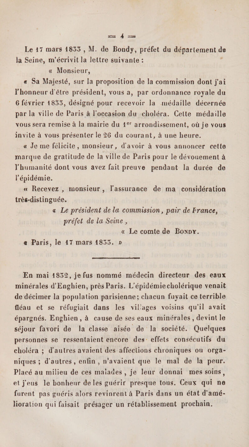 ssss &lt;4 Le 17 mars 1833 , M. de Bondy, préfet du déparlemenl ds la Seine, m’écrivit la lettre suivante : c( Monsieur, « Sa Majesté, sur la proposition de la commission dont j’ai l’honneur d’être président, vous a, par ordonnance royale du 6 février 1833, désigné pour recevoir la médaille décernée par la ville de Paris à l’occasion du choléra. Cette médaille vous sera remise à la mairie du l®* arrondissement, où ie vous invite à vous présenter le 26 du courant, à une heure. « Je me félicite, monsieur, d’avoir à vous annoncer cette marque de gratitude de la ville de Paris pour le dévouement à l’humanité dont vous avez fait preuve pendant la durée de l’épidémie. cc Recevez , monsieur, l’assurance de ma considération très-distinguée. a Le président de là commission, pair de IrancCf préfet de la Seine, a Le comte de Bondy. a Paris, le 17 mars 1833. jd En mai 1832, je fus nommé médecin directeur des eaux minérales d’Enghien, près Paris. L’épidémiecholérique venait de décimer la population parisienne; chacun fuyait ce terrible fléau et se réfugiait dans les vil.’ages voisins qu’il avait épargnés. Enghien , à cause de ses eaux minérales , devint le séjour favori de la classe aisée de la société. Quelques personnes se ressentaient encore des- effets consécutifs du choléra ; d’autres avaient des affections chroniques ou orga¬ niques ; d’autres, enfin , n’avaient que le mal de la peur. Placé au milieu de ces malades , je leur donnai mes soins, et j’eus le bonheur de les gjiérir presque tous. Ceux qui ne furent pas guéris alors revinrent à Paris dans un état d’amé¬ lioration qui faisait présager un rétablissement prochain.