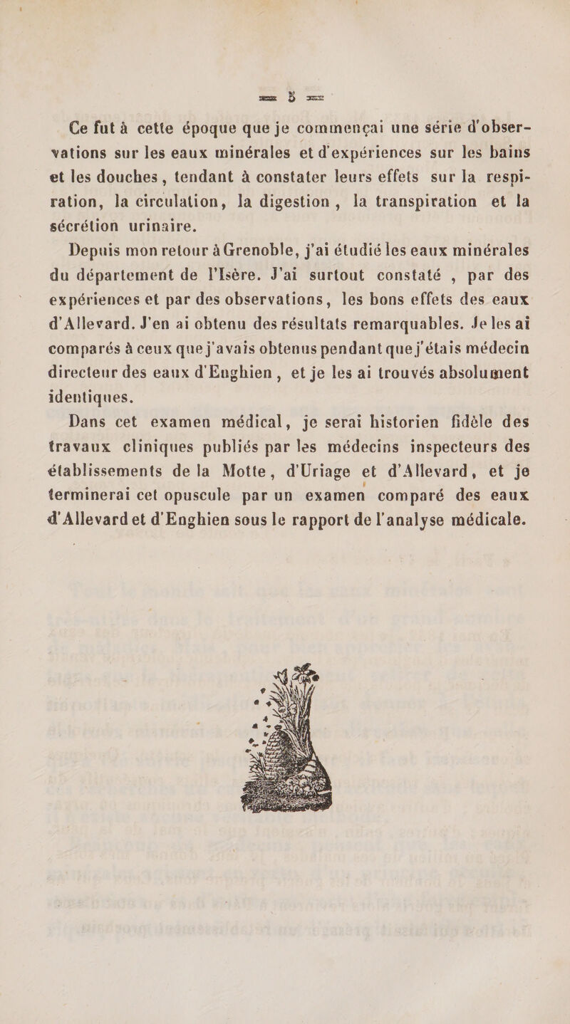 ^ 3=3: Ce fut à cette époque que je commençai une série d'obser¬ vations sur les eaux minérales et d’expériences sur les bains et les douches , tendant à constater leurs effets sur la respi¬ ration, la circulation, la digestion , la transpiration et la sécrétion urinaire. Depuis mon retour àGrenoble, j’ai étudié les eaux minérales du département de l’Isère. J’ai surtout constaté , par des expériences et par des observations, les bons effets des eaux d’AIlevard. J’en ai obtenu des résultats remarquables. Je les ai comparés à ceux que j’avais obtenus pendant que j'étais médecin directeur des eaux d’Enghien , et je les ai trouvés absolument identiques. Dans cet examen médical, je serai historien fidèle des travaux cliniques publiés par les médecins inspecteurs des établissements delà Motte, d’üriage et d’AIlevard, et je terminerai cet opuscule par un examen comparé des eaux d’Allevardet d’Enghien sous le rapport de l’analyse médicale.