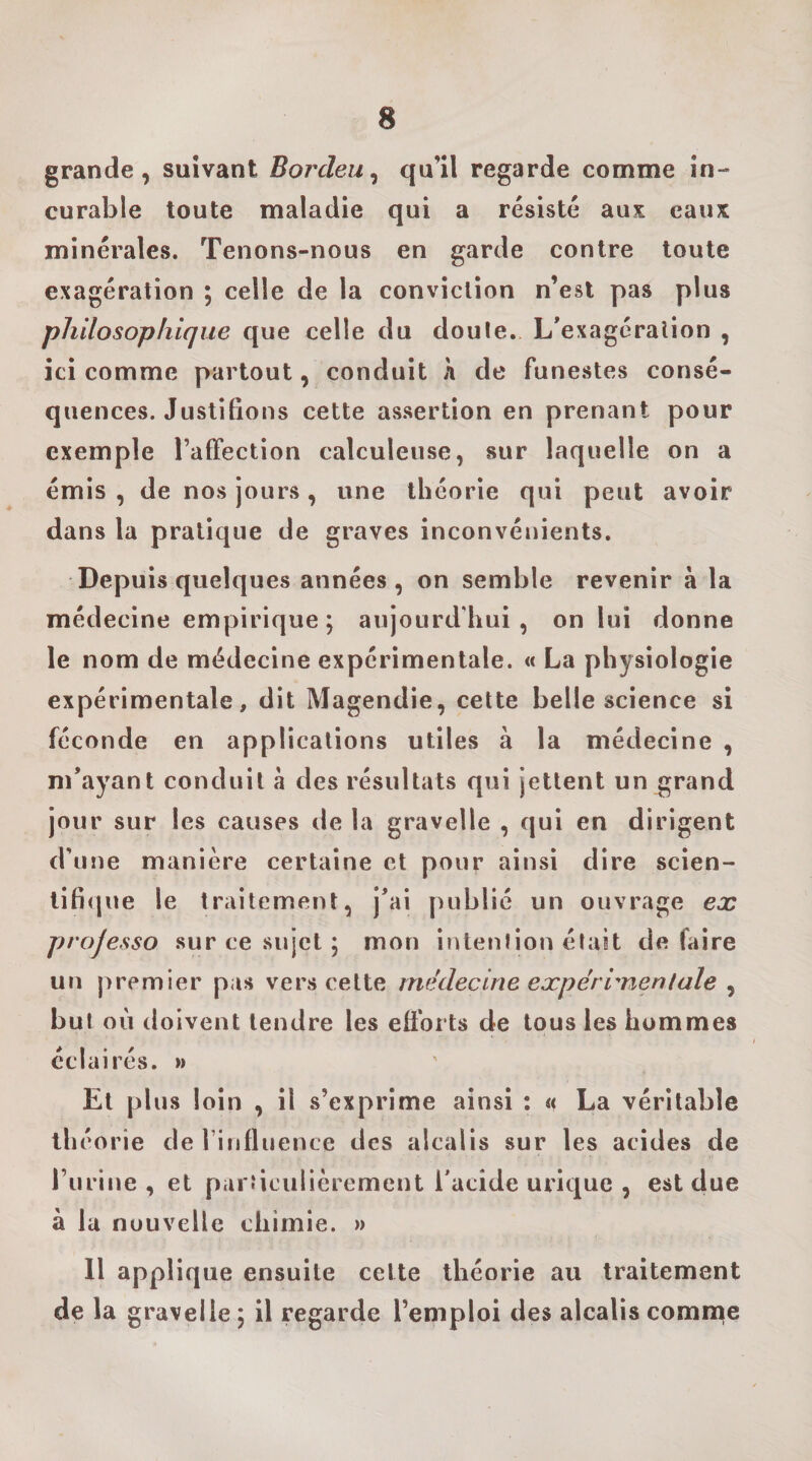 grande, suivant Borcleu^ qu’il regarde comme in¬ curable toute maladie qui a résisté aux eaux minérales. Tenons-nous en garde contre toute exagération ; celle de la conviction n’est pas plus philosophique que celle du doule. L’exagération , ici comme partout, conduit h de funestes consé¬ quences. Justifions cette assertion en prenant pour exemple l’affection calculeuse, sur laquelle on a émis , de nos jours, une théorie qui peut avoir dans la pratique de graves inconvénients. Depuis quelques années, on semble revenir à la médecine empirique; aujourd'hui, on lui donne le nom de médecine expérimentale. « La physiologie expérimentale, dit Magendie, celte belle science si féconde en applications utiles à la médecine , m’ayant conduit à des résultats qui jettent un grand jour sur les causes île la gravelle , qui en dirigent d’une manière certaine et pour ainsi dire scien- tifi(|ue le traitement, j’ai publié un ouvrage ex projesso sur ce sujet ; mon ifUenfion était défaire un premier pas vers cette médecine expérimentale , but où doivent tendre les efforts de tous les hommes éclairés. » El plus loin , il s’exprime ainsi : « La véritable théorie derinfluence des alcalis sur les acides de l’iirine , et particulièrement l'acide urique , est due à la nouvelle chimie. » 11 applique ensuite cette théorie au traitement de la gravelle ; il regarde l’emploi des alcalis comme