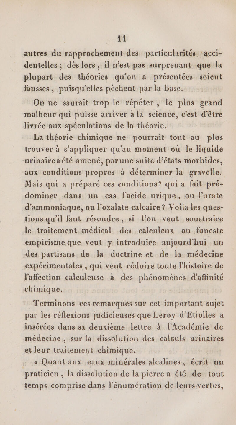 autres du rapprochement des particularités acci¬ dentelles ; dès lors, il n’est pas surprenant que la plupart des théories qu'on a présentées soient fausses , puisqu’elles pèchent par la base. On ne saurait trop le répéter , le plus grand malheur qui puisse arriver à la science, c’est d’être livrée aux spéculations de la théorie. La théorie chimique ne pourrait tout au plus trouver à s’appliquer qu’au moment où le liquide urinaire a été amené, par Une suite d’états morbides, aux conditions propres à déterminer la gravelle. Mais qui a préparé ces conditions? qui a fait pré¬ dominer dans un cas l’acide urique, ou l’urate d’ammoniaque, ou l’oxalate calcaire ? Voilà les ques¬ tions qu'il faut résoudre , si l’on veut soustraire le traitement médical des calculeux au funeste empirisme que veut y introduire aujourd’hui un des partisans de la doctrine et de la médecine expérimentales , qui veut réduire toute l’histoire de l’affection calculeuse à des phénomènes d’affinité chimique. i Terminons ces remarques sur cet important sujet par les réflexions judicieuses que Leroy d'Etiolles a insérées dans sa deuxième lettre à l’Académie de médecine , sur la dissolution des calculs urinaires et leur traitement chimique. tt Quant aux eaux minérales alcalines, écrit un praticien , la dissolution de la pierre a été de tout temps comprise dans l’énumération de leurs vertus,