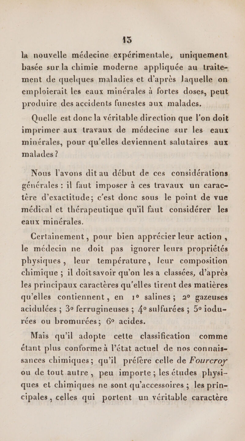 la nouvelle médecine expérimentale, uniquement basée sur la chimie moderne appliquée au traite¬ ment de quelques maladies et d’après laquelle on emploierait les eaux minérales à fortes doses, peut produire des accidents funestes aux malades. Quelle est donc la véritable direction que Ton doit imprimer aux travaux de médecine sur les eaux minérales, pour qu’elles deviennent salutaires aux malades ? Nous l’avons dit au début de ces considérations générales : il faut imposer à ces travaux un carac¬ tère d’exactitude; c’est donc sous le point de vue médical et thérapeutique qu’il faut considérer les eaux minérales. Certainement, pour bien apprécier leur action , le médecin ne doit pas ignorer leurs propriétés physiques, leur température, leur composition chimique ; il doit savoir qu’on lésa classées, d’après les principaux caractères qu’elles tirent des matières qu’elles contiennent, en i® salines; 2® gazeuses acidulées ; 3® ferrugineuses ; 4® sulfurées ; 5® indu¬ rées ou bromurées; 6® acides. Mais qu’il adopte cette classification comme étant plus conforme à l’état actuel de nos connais¬ sances chimiques; qu’il préfère celle de Fourcrof ou de tout autre , peu importe; les études physi¬ ques et chimiques ne sont qu’accessoires ; les prin¬ cipales, celles qui portent un véritable caractère