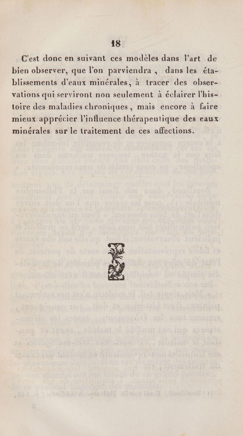 C’est donc en suivant ces modèles dans l’art de bien observer, que l’on parviendra , dans les éta¬ blissements d’eaux minérales, à tracer des obser¬ vations qui serviront non seulement à éclairer This- toire des maladies chroniques , mais encore à faire mieux apprécier l’influence thérapeutique des eaux minérales sur le traitement de ces affections.