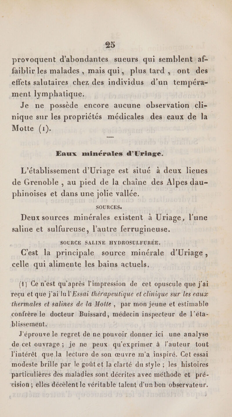 provoquent d’abondantes sueurs qui semblent af¬ faiblir les malades , mais qui, plus tard , ont des effets salutaires chez des individus d’un tempéra¬ ment lymphatique. Je ne possède encore aucune observation cli¬ nique sur les propriétés médicales des eaux de la Motte (i). Eaux minëraleis cl’lJriage. L’établissement d’Uriage est situé à deux lieues de Grenoble , au pied de la chaîne des Alpes dau¬ phinoises et dans une jolie vallée. SOURCES. Deux sources minérales existent à Uriage, Tune saline et sulfureuse, l’autre ferrugineuse. SOURCE SALINE HYDROSULFURÉE. C’est la principale source minérale d’Üriage, celle qui alimente les bains actuels. (1) Ce n’est qu’après l’impression de cet opuscule que j’ai reçu et que j’ai lul’ÆJssai thérapeutique et clinique sur les eaux thermales et salines de la Motte , par mon jeune et estimable confrère le docteur Buissard, médecin inspecteur de l'éta¬ blissement. J’éprouve le regret de ne pouvoir donner ici une analyse de cet ouvrage ; je ne peux qu’exprimer à l’auteur tout l’intérêt que la lecture de son œuvre m’a inspiré. Cet essai modeste brille par le goût et la clarté du style ; les histoires particulières des maladies sont décrites avec méthode et pré¬ cision ; elles décèlentle véritable talent d’imbon observateur.