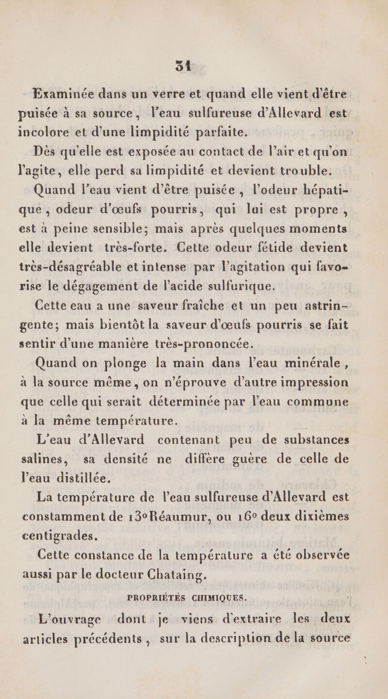 Examinée dans un verre et quand elle vient d’être puisée à sa source, Teau sulfureuse d’Allevard est incolore et d’une limpidité parfaite. Dès qu’elle est exposée au contact de l’air et qu’on l’agite, elle perd sa limpidité et devient trouble. Quand Teau vient d’être puisée , l’odeur hépati¬ que , odeur d’œufs pourris, qui lui est propre , est à peine sensible; mais après quelques moments elle devient très-forte. Cette odeur fétide devient très-désagréable et intense par l’agitation qui favo¬ rise le dégagement de l’acide sulfurique. Cette eau a une saveur fraîche et un peu astrin¬ gente; mais bientôt la saveur d’œufs pourris se fait sentir d’une manière très-prononcée. Quand on plonge la main dans l’eau minérale , à la source même, on n’éprouve d’autre impression que celle qui serait déterminée par l’eau commune à la même température. L’eau d’Allevard contenant peu de substances salines, sa densité ne diffère guère de celle de l’eau distillée. La température de l’eau sulfureuse d’Allevard est constamment de i3oRéaumur, ou 16° deux dixièmes centigrades. Cette constance de la température a été observée aussi par le docteur Chataing. PROPRIÉTÉS CHIMIQUES. L’ouvrage dont je viens d'extraire les deux articles précédents , sur la description de la source