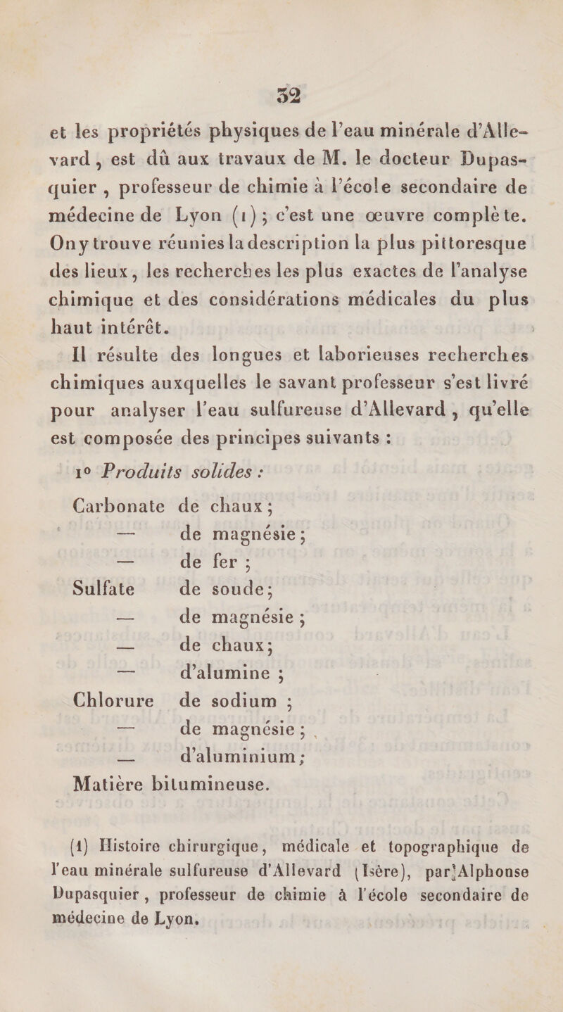 et les propriétés physiques de l’eau minérale d’Alle» \ ard, est dû aux travaux de M. le docteur Dupas- quier , professeur de chimie à l’école secondaire de médecine de Lyon (i); c’est une œuvre complète. Ony trouve réunies la description la plus pittoresque des lieux, les recherclies les plus exactes de l’analyse chimique et des considérations médicales du plus haut intérêt. Il résulte des longues et laborieuses recherches chimiques auxquelles le savant professeur s’est livré pour analyser Teau sulfureuse d’Allevard j qu’elle est composée des principes suivants ; lo Produits solides : Carbonate de chaux ; ' — de magnésie; — de fer ; Sulfate de soude; — de magnésie ; — de chaux; — d’alumine ; Chlorure de sodium ; — de magnésie ; — d’aluminium; Matière bitumineuse. (1) Histoire chirurgique, médicale et topographique de l'eau minérale sulfureuse d’Allevard (Isère), parJAlphonse Uupasquier, professeur de chimie à l’école secondaire de médecine de Lyon.