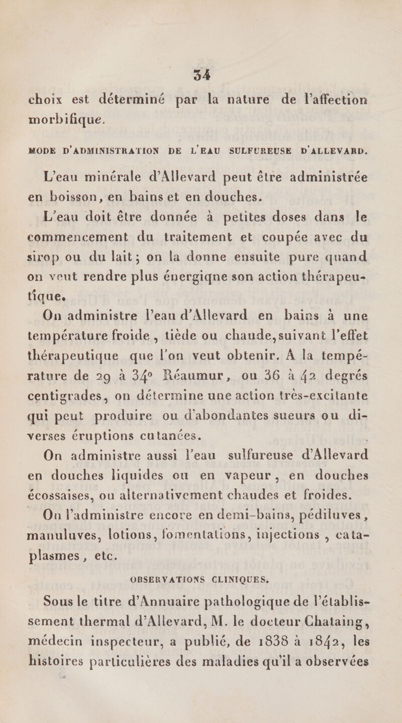 choix est déterminé par la nature de TafFection morbifique. MODE d’administration DE LEAU SULFUREUSE d’aLLEVARD. L’eau minérale d’Allevard peut être administrée en boisson, en bains et en douches. L^eau doit être donnée à petites doses dans le commencement du traitement et coupée avec du sirop ou du lait; on la donne ensuite pure quand on veut rendre plus énergique son action thérapeu¬ tique. On administre l’eau d’Allevard en bains à une température froide , tiède ou chaude,suivant Teffet thérapeutique que Ton veut obtenir, A la tempé¬ rature de 29 à 34® Réaumur, ou 36 à 42 degrés centigrades, on détermine une action très-excitante qui peut produire ou d’abondantes sueurs ou di¬ verses éruptions cutanées. On administre aussi beau sulfureuse d’Allevard en douches liquides ou en vapeur, en douches écossaises, ou alternativement chaudes et froides. On l’administre encore en demi-bains, pédiiuves, manuluves, lotions, fomentations, injections , cata¬ plasmes , etc. OBSERVATIONS CLINIQUES. Sous le titre d’Annuaire pathologique de l’établis¬ sement thermal d’Allevard, M. le docteur Chataing, médecin inspecteur, a publié, de i838 à 1842, les histoires particulières des maladies qu’il a observées