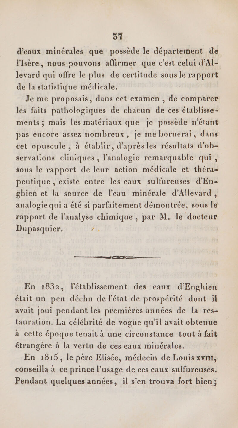 51 d’eaux minérales que possède le département de l’Isère, nous pouvons affirmer que c’est celui d’Al- levard qui offre le plus de certitude sous le rapport de la statistique médicale. Je me proposais, dans cet examen , de comparer les faits pathologiques de chacun de ces établisse¬ ments ; mais les matériaux que je possède n’étant pas encore assez nombreux , je me bornerai, dans cet opuscule, à établir, d’après les résultats d'ob¬ servations cliniques , l’analogie remarquable qui , sous le rapport de leur action médicale et théra¬ peutique , existe entre les eaux sulfureuses d’En- ghicn et la source de l’eau minérale d’Allevard , analogieqiii a été si parfaitement démontrée, sous le rapport de l’analyse chimique , par M. le docteur Dupasquier. En i832, rétablissement des eaux d’Enghien était un peu déchu de l’état de prospérité dont il avait joui pendant les premières années de la res¬ tauration. La célébrité de vogue qu'il avait obtenue à cette époque tenait à une circonstance tout à fait étrangère à la vertu de ces eaux minérales. En i8i5, le père Elisée, médecin de Louis xvnr, conseilla à ce prince l’usage de ces eaux sulfureuses. Pendant quelques années, il s’en trouva fort bien|