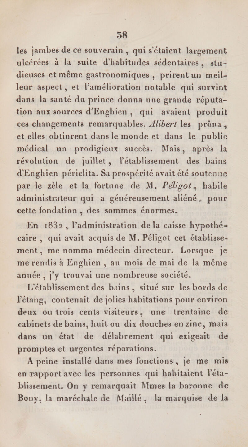 les jambes de ce souverain , qui s’étaient largement ulcérées à la suite d’habitudes sédentaires, stu¬ dieuses et même gastronomiques , prirent un meil¬ leur aspect, et l’amélioration notable qui survint dans la santé du prince donna une grande réputa¬ tion aux sources d'Enghien , qui avaient produit ces changements remarquables. Alihert les prona , et elles obtinrent dans le monde et dans le public médical un prodigieux succès. Mais, après la révolution de juillet , l’établissement des bains d’Enghien périclita. Sa prospérité avait été soutenue par le zèle et la fortune de M. Péligot, habile administrateur qui a généreusement aliéné, pour cette fondation , des sommes énormes. En i832 , l’administration delà caisse hypothé¬ caire , qui avait acquis de M. Péligot cet établisse¬ ment , me nomma médecin directeur. Lorsque je me rendis à Enghien , au mois de mai de la même année , j’y trouvai une nombreuse société. L’établissement des bains , situé sur les bords de l’étang, contenait de jolies habitations pour environ deux ou trois cents visiteurs, une trentaine de cabinets de bains, huit ou dix douches en zinc, mais dans un état de délabrement qui exigeait de promptes et urgentes réparations. A peine installé dans mes fonctions , je me mis en rapport avec les personnes qui habitaient l’éta¬ blissement. On y remarquait Mmes la baronne de Bony, la maréchale de Maillé , la marquise de la
