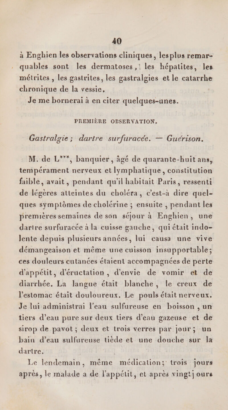 à Enghien les observations cliniques, lesplus remar¬ quables sont les dermatoses,! les hépatites, les^ métrites , les gastrites, les gastralgies et le catarrhe chronique de la vessie. Je me bornerai à en citer quelques-unes. PFxEMIÈRE OBSERVATION, Gastralgie ; dartre surfuracée, — Guérison» M. de banquier, âgé de quarante-huit ans,, tempérament nerveux et lymphatique, constitution faible, avait, pendant qu’il habitait Paris, ressenti de légères atteintes du choléra , c’est-à dire quel¬ ques symptômes de cholérine ; ensuite , pendant les premières semaines de son séjour à Enghien, une darire surfuracée à la cuisse gauche, qui était indo¬ lente depuis plusieurs années, lui causa une vive démangeaison et même une cuisson insupportable; ces douleurs cutanées étaient accompagnées de perte d’appétit, d’éructation , d’envie de vomir et de diarrhée. La langue était blanche , le creux de l’estomac était douloureux. Le pouls était nerveux. Je lui administrai l’eau sulfureuse en boisson , un tiers d’eau pure sur deux tiers d’eau gazeuse et de sirop de pavot; deux et trois verres par jour; un bain d’eau sulfureuse tiède et une douche sur la dartre. Le lendemain, même médication;' trois jours après, le malade a de l’appétit, et après vingt] ours