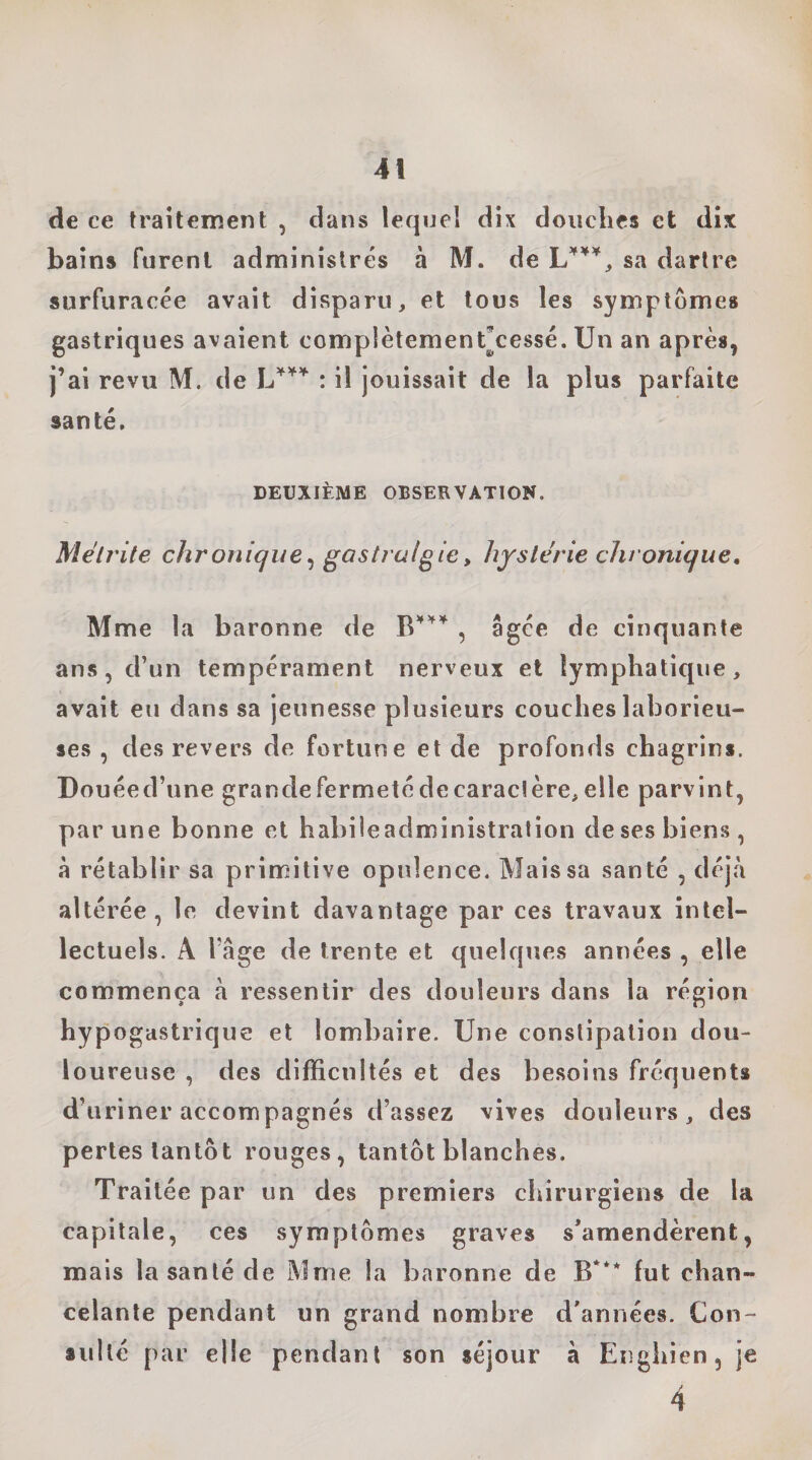 de ce traitement , dans lequel dix douches et dix bains furent administrés à M. de sa dartre surfuracée avait disparu, et tous les symptômes gastriques avaient complètement^cessé. Un an après, j’ai revu M. de : il jouissait de la plus parfaite santé. DEUXIÈME OBSERVATION. Mélrite chronique^ gastralgie, hystérie chronique, Mme la baronne de , âgée de cinquante ans, d’un tempérament nerveux et lymphatique, avait eu dans sa jeunesse plusieurs couches laborieu¬ ses , des revers de fortune et de profonds chagrins. Douéed’une granclefermetédecaraclère,elle parvint, par une bonne et habiieadministration de ses biens, à rétablir sa primitive opulence. Mais sa santé , déjà altérée, le devint davantage par ces travaux intel¬ lectuels. A râge de trente et quelques années , elle commença à ressentir des douleurs dans la région hypogastrique et lombaire. Une constipation dou¬ loureuse , des difficultés et des besoins fréquents d’uriner accompagnés d’assez vives douleurs, des pertes tantôt rouges, tantôt blanches. Traitée par un des premiers chirurgiens de la capitale, ces symptômes graves s’amendèrent, mais la santé de Mme la baronne de B*** lut chan¬ celante pendant un grand nombre d’années. Con¬ sulté par elle pendant son séjour à Engliien, je 4