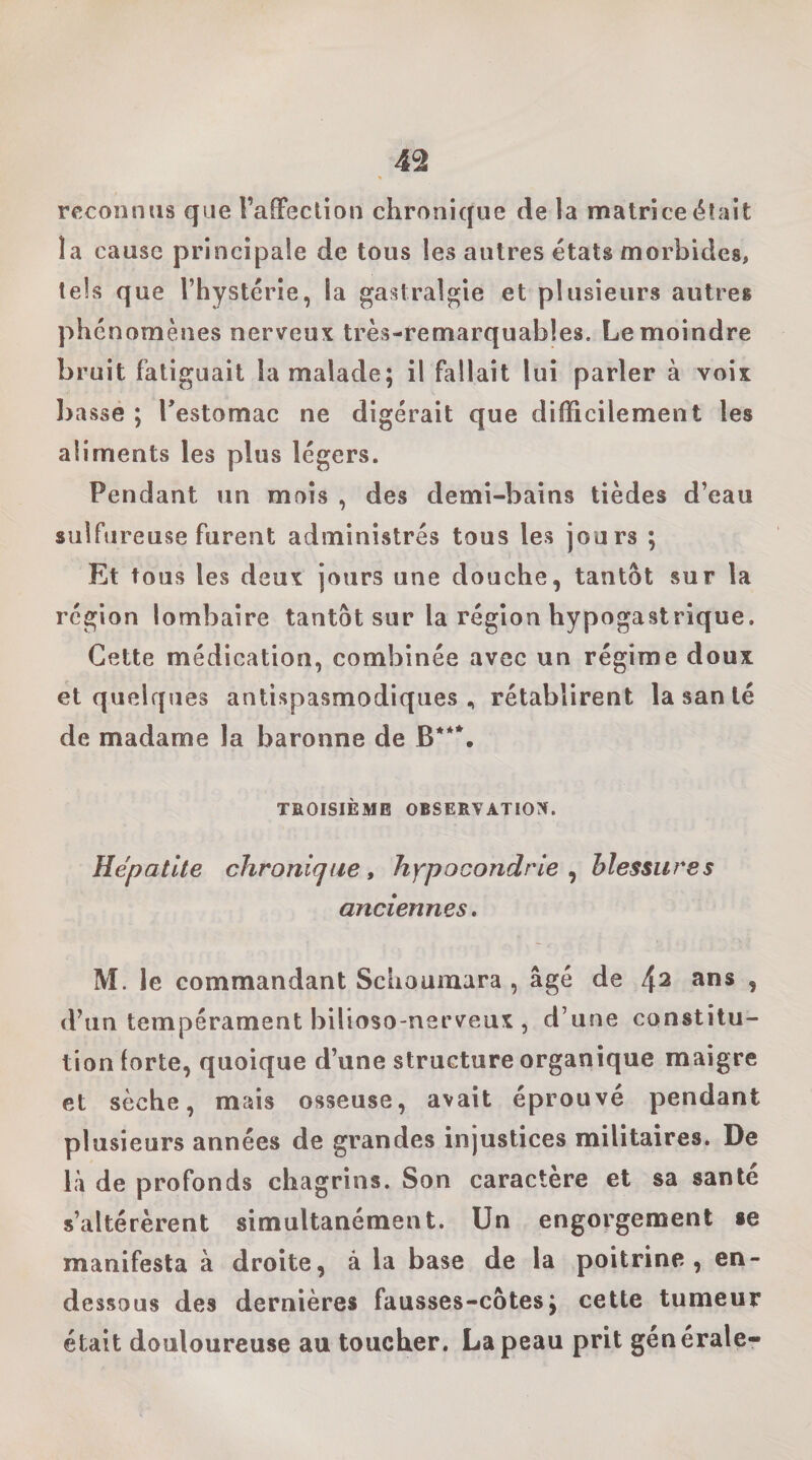 reconnus que l’afFectioii chronique de la matrice était la cause principale de tous les autres états morbides, tels que l’hystérie, la gastralgie et plusieurs autres phénomènes nerveux très-remarquables. Le moindre bruit fatiguait la malade; il fallait lui parler à voix bassé ; Testomac ne digérait que difficilement les aliments les plus légers. Pendant un mois , des demi-bains tièdes d’eau sulfureuse furent administrés tous les jours ; Et tous les deux jours une douche, tantôt sur la région lombaire tantôt sur la région hypogastrique. Cette médication, combinée avec un régime doux et quelques antispasmodiques., rétablirent la san lé de madame la baronne de B***, TROISIÈME OBSERVATION. Hépatite chronique, hypocondrie^ blessures anciennes. M. le commandant Schoumara , âgé de f\2 ans , d’un tempérament bilioso-nerveux , d’une constitu¬ tion forte, quoique d’une structure organique maigre et sèche, mais osseuse, avait éprouvé pendant plusieurs années de grandes injustices militaires. De là de profonds chagrins. Son caractère et sa santé s’altérèrent simultanément. Un engorgement «e manifesta à droite, à la base de la poitrine, en- dessous des dernières fausses-côtes; cette tumeur était douloureuse au toucher, La peau prit générale-