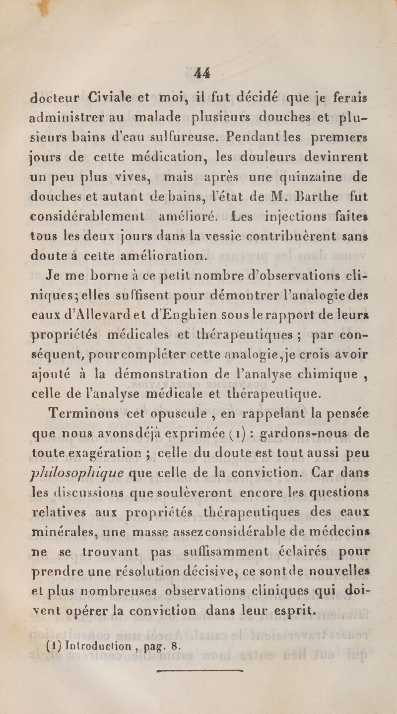 docteur Civîale et moi, il fut décidé que je ferais administrer au malade plusieurs douches et plu¬ sieurs bains d’eau sulfureuse. Pendant les premiers jours de celte médication, les douleurs devinrent un peu plus vives, mais après une quinzaine de douches et autant de bains, l’état de M. Barthe fut considérablement amélioré. Les injections faites tous les deux jours dans la vessie contribuèrent sans doute à celte amélioration. Je me borne à ce petit nombre d’observations cli- niques;el!es suffisent pour démontrer l’analogie des eaux d’Allevard et d’Enghien sous le rapport de leurs propriétés médicales et thérapeutiques ; par con¬ séquent, pourcompléter cette analogie,je crois avoir ajouté à la démonstration de l’analyse chimique , celle de l’analyse médicale et thérapeutique. Terminons cet opuscule , en rappelant la pensée que nous avonsdéjà exprimée (i) : gardons-nous de toute exagération ; celle du doute est tout aussi peu philosophique que celle de la conviction. Car dans les discussions que soulèveront encore les questions relatives aux propriétés thérapeutiques des eaux minérales, une masse assezconsidérable de médecins ne se trouvant pas suffisamment éclairés pour prendre une résolution décisive, ce sont de nouvelles et plus nombreuses observations cliniques qui doi” vent opérer la conviction dans leur esprit. (1) Introduction , pag. 8.