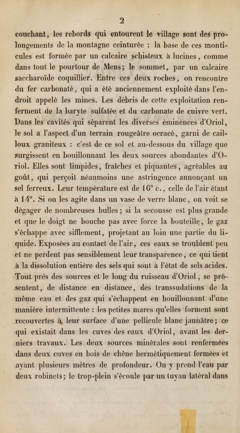 couchant, les rebords qui entourent ie village sont des pro¬ longements de la montagne ceinturée : la base de ces monti¬ cules est formée par un calcaire schisteux à lucines, comme dans tout le pourtour de Mens; le sommet, par un calcaire saccharoïde coquillier. Entre ces deux roches, on rencontre du fer carhonaté, qui a été anciennement exploité dans l’en¬ droit appelé les mines. Les débris de cette exploitation ren¬ ferment de la baryte sulfatée et du carbonate de cuivre vert. Dans les cavités qui séparent les diverses éminences d’Oriol, le sol a l’aspect d’un terrain rougeâtre ocracé, garni de caiL loux graniteux : c’est de ce sol et au-dessous du village que surgissent en bouillonnant les deux sources abondantes d’O¬ riol. Elles sont limpides, fraîches et piquantes, agréables au goût, qui perçoit néanmoins une astringence annonçant un sel ferreux. Leur température est de 16^ c., celle de l’air étant à 14^. Si on les agite dans un vase de verre blanc, on voit se dégager de nombreuses bulles ; si la secousse est plus grande et que le doigt ne bouche pas avec force la bouteille, le gaz s’échappe avec sifflement, projetant au loin une partie du li¬ quide. Exposées au contact de l’air, ces eaux se troublent peu et ne perdent pas sensiblement leur transparence, ce qui tient à la dissolution entière des sels qui sont à l’état de sels acides. Tout près des sources et le long du ruisseau d’Oriol, se pré¬ sentent, de distance en distance, des transsudations de la même eau et des gaz qui s’échappent en bouillonnant d’une manière intermittente : les petites mares qu’elles forment sont recouvertes à, leur surface d’une pellicule blanc jaunâtre; ce qui existait dans les cuves des eaux d’Oriol, avant les der¬ niers travaux. Les deux sources minérales sont renfermées dans deux cuves en bois de chêne hermétiquement fermées et ayant plusieurs mètres de profondeur. On y prend l’eau par deux robinets ; le trop-plein s’écoule par un tuyau latéral dans