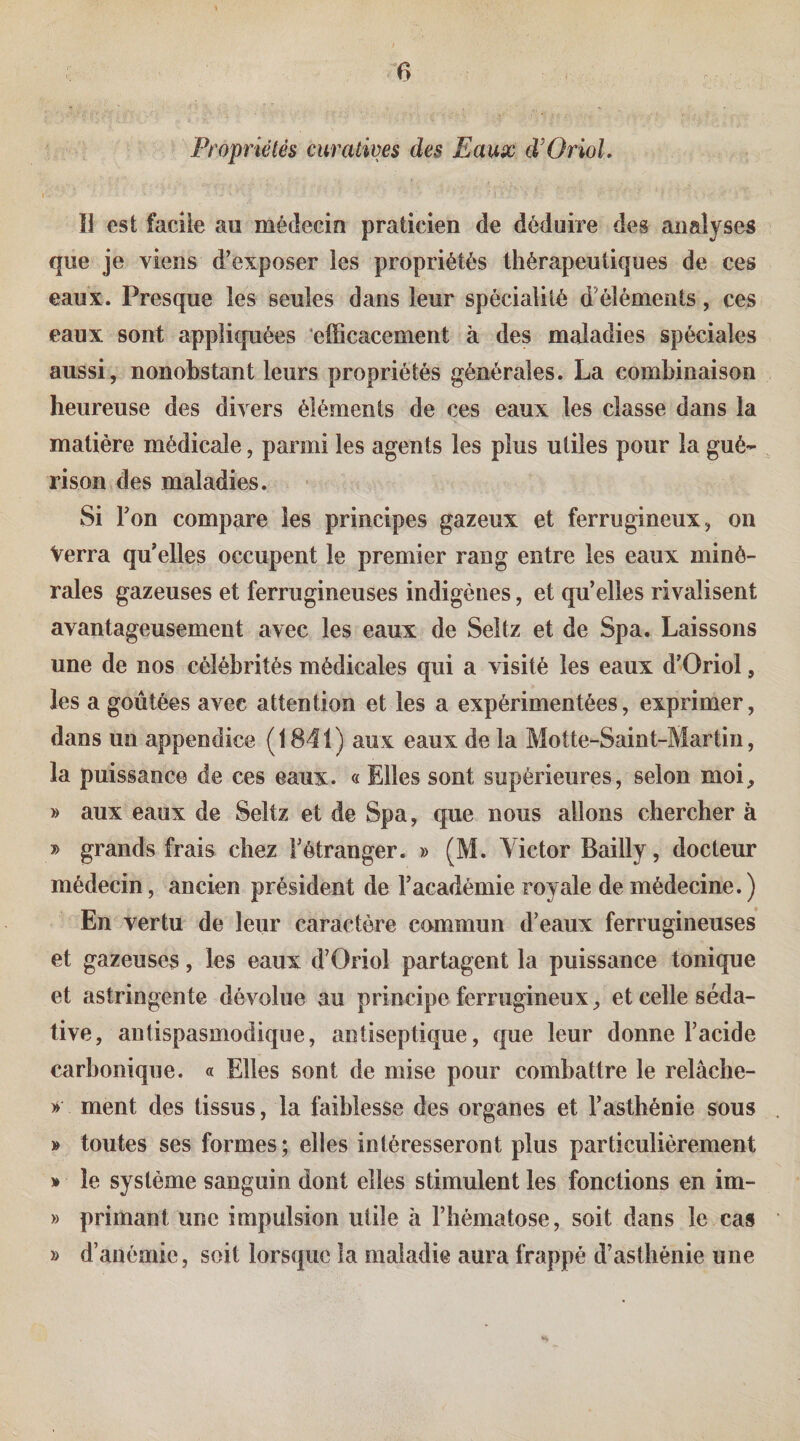 Propriétés curatives des Eaux d’OrioL Il est facile au médecin praticien de déduire des analyses que je viens d’exposer les propriétés thérapeutiques de ces eaux. Presque les seules dans leur spécialité d’éléments, ces eaux sont appliquées efficacement à des maladies spéciales aussi, nonobstant leurs propriétés générales. La combinaison heureuse des divers éléments de ces eaux les classe dans la matière médicale, parmi les agents les plus utiles pour la gué¬ rison des maladies. Si Ton compare les principes gazeux et ferrugineux, on Verra qu’elles occupent le premier rang entre les eaux miné¬ rales gazeuses et ferrugineuses indigènes, et qu’elles rivalisent avantageusement avec les eaux de Seltz et de Spa. Laissons une de nos célébrités médicales qui a visité les eaux d’Oriol, les a goûtées avec attention et les a expérimentées, exprimer, dans un appendice (1841) aux eaux de la Motte-Saint-Martiu, la puissance de ces eaux. « Elles sont supérieures, selon moi, » aux eaux de Seltz et de Spa, que nous allons chercher à » grands frais chez l’étranger. » (M. Victor Bailly, docteur médecin, ancien président de l’académie royale de médecine.) En vertu de leur caractère commun d’eaux ferrugineuses et gazeuses, les eaux d’Oriol partagent la puissance tonique et astringente dévolue au principe ferrugineux, et celle séda¬ tive, antispasmodique, antiseptique, que leur donne l’acide carbonique. « Elles sont de mise pour combattre le relâche- » ment des tissus, la faiblesse des organes et l’asthénie sous » toutes ses formes; elles intéresseront plus particulièrement » le système sanguin dont elles stimulent les fonctions en im- » primant une impulsion utile à l’hématose, soit dans le cas » d’anémie, soit lorsque la maladie aura frappé d’asthénie une