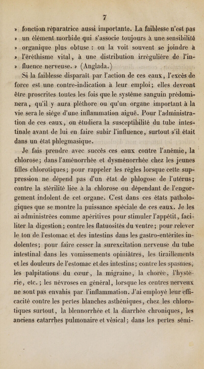 » fonction réparatrice aussi importante, La faiblesse n'est pas » un élément morbide qui s’associe toujours a une sensibilité » organique plus obtuse : on la voit souvent se joindre à » l’éréthisme vital, à une distribution irrégulière de l’in- » fluence nerveuse. » (Anglada.) Si la faiblesse disparaît par l’action de ces eaux, l’excès de force est une contre-indication à leur emploi; elles devront être proscrites toutes les fois que le système sanguin prédomi¬ nera , qu’il y aura pléthore ou qu’un organe important à la vie sera le siège d’une inflammation aiguë. Pour l’administra¬ tion de ces eaux, on étudiera la susceptibilité du tuhe intes-^ tinale avant de lui en faire suhir l’influence, surtout s’il était dans un état plilegmasique. Je fais prendre avec succès ces eaux contre l’anémie, la chlorose ; dans l’aménorrhée et dysménorrhée chez les jeunes filles chlorotiques ; pour rappeler les règles lorsque cette sup¬ pression ne dépend pas d’un état de phlogose de l’utérus; contre la stérilité liée à la chlorose ou dépendant de l’engor¬ gement indolent de cet organe. C’est dans ces états patholo¬ giques que se montre la puissance spéciale de ces eaux. Je les ai administrées comme apéritives pour stimuler l’appétit, faci¬ liter la digestion; contre les flatuosités du ventre; pour relever le ton de l’estomac et des intestins dans les gastro-entérites in¬ dolentes; pour faire cesser la surexcitation nerveuse du tube intestinal dans les vomissements opiniâtres, les tiraillements et les douleurs de l’estomac et des intestins; contre les spasmes, les palpitations du cœur, la migraine, la chorée, l’hysté¬ rie, etc. ; les névroses en général, lorsque les centres nerveux ne sont pas envahis par l’inflammation. J’ai employé leur effi¬ cacité contre les pertes blanches asthéniques, chez les chloro¬ tiques surtout, la hlennorrhée et la diarrhée chroniques, les anciens êalarrlies pulmonaire et vésical ; dans les pertes sémi-