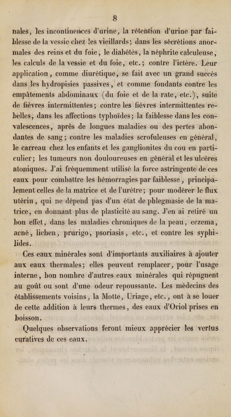 Dales, les incontinei^ces d’urine, la rétehlion d’urine par fai¬ blesse de la vessie chez les vieillards; dans les sécrétions anor¬ males des reins et du foie, le diabètes, la néphrite calculeuse, les calculs de la vessie et du foie, etc.; contre l’ictère. Leur application, comme diurétique, se fait avec un grand succès dans les hydropisies passives, et comme fondants contre les empâtements abdominaux (du foie et de la rate, etc.), suite de fièvres intermittentes ; contre les fièvres intermittentes re¬ belles , dans les affections typhoïdes ; la faiblesse dans les con¬ valescences , après de longues maladies ou des pertes abon¬ dantes de sang ; contre les maladies scrofuleuses en général, le carreau chez les enfants et les ganglionites du cou en parti¬ culier; les tumeurs non douloureuses en général et les ulcères atoniques. J’ai fréquemment utilisé la force astringente de ces eaux pour combattre les hémorragies par faiblesse, principa¬ lement celles de la matrice et de l’urètre; pour modérer le flux utérin, qui ne dépend pas d’un état de phlegmasie de la ma¬ trice, en donnant plus de plasticité au sang. J’en ai retiré un bon effet, dans les maladies chroniques de la peau, eczema, acné, lichen, prurigo, psoriasis, etc., et contre les syphi- lides. Ces eaux minérales sont d’importants auxiliaires à ajouter aux eaux thermales; elles peuvent remplacer, pour l’usage interne, bon nombre d’autres eaux minérales qui répugnent au goût ou sont d’une odeur repoussante. Les médecins des établissements voisins, la Motte, Uriage, etc., ont à se louer de cette addition à leurs thermes, des eaux d’Oriol prises en boisson. Quelques observations feront mieux apprécier les vertus eiiralives de ces ©aux. 4