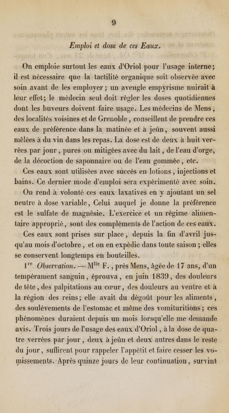 Emploi et dose de ces Eaux^ On emploie surtout les eaux d’Oriol pour l’usage interne; il est nécessaire que la tactilité organique soit observée avec soin avant de les employer ; un aveugle empyrisme nuirait à leur effet; le médecin seul doit régler les doses quotidiennes dont les buveurs doivent faire usage. Les médecins de Mens, des localités voisines et de Grenoble, conseillent de prendre ces eaux de préférence dans la matinée et à jeun, souvent aussi mêlées à du vin dans les repas. La dose est de deux à huit ver- rées par jour, pures ou mitigées avec du lait, de l’eau d’orge, de la décoction de saponnaire ou de l’eau gommée, etc. Ces eaux sont utilisées avec succès en lotions, injections et bains. Ce dernier mode d’emploi sera expérimenté avec soin. On rend à volonté ces eaux laxatives en y ajoutant un sel neutre à dose variable, Celui auquel je donne la préférence est le sulfate de magnésie. L’exercice et un régime alimen¬ taire approprié, sont des compléments de l’action de ces eaux. Ces eaux sont prises sur place, depuis la fin d’avril jus¬ qu’au mois d’octobre , et on en expédie dans toute saison ; elles se conservent longtemps en bouteilles. 1^® Observation, — F., près Mens, âgée de 17 ans, d’un tempérament sanguin, éprouva, en juin 1839, des douleurs de tête, des palpitations au cœur, des douleurs au ventre et à la région des reins ; elle avait du dégoût pour les aliments, des soulèvements de l’estomac et même des vomituritions ; ces phénomènes duraient depuis un mois lorsqu’elle me demande avis. Trois jours de l’usage des eaux d’Oriol, à la dose de qua¬ tre verrées par jour, deux à jeûn et deux autres dans le reste du jour, suffirent pour rappeler l’appétit et faire cesser les vo¬ missements. Après quinze jours de leur continuation, survint