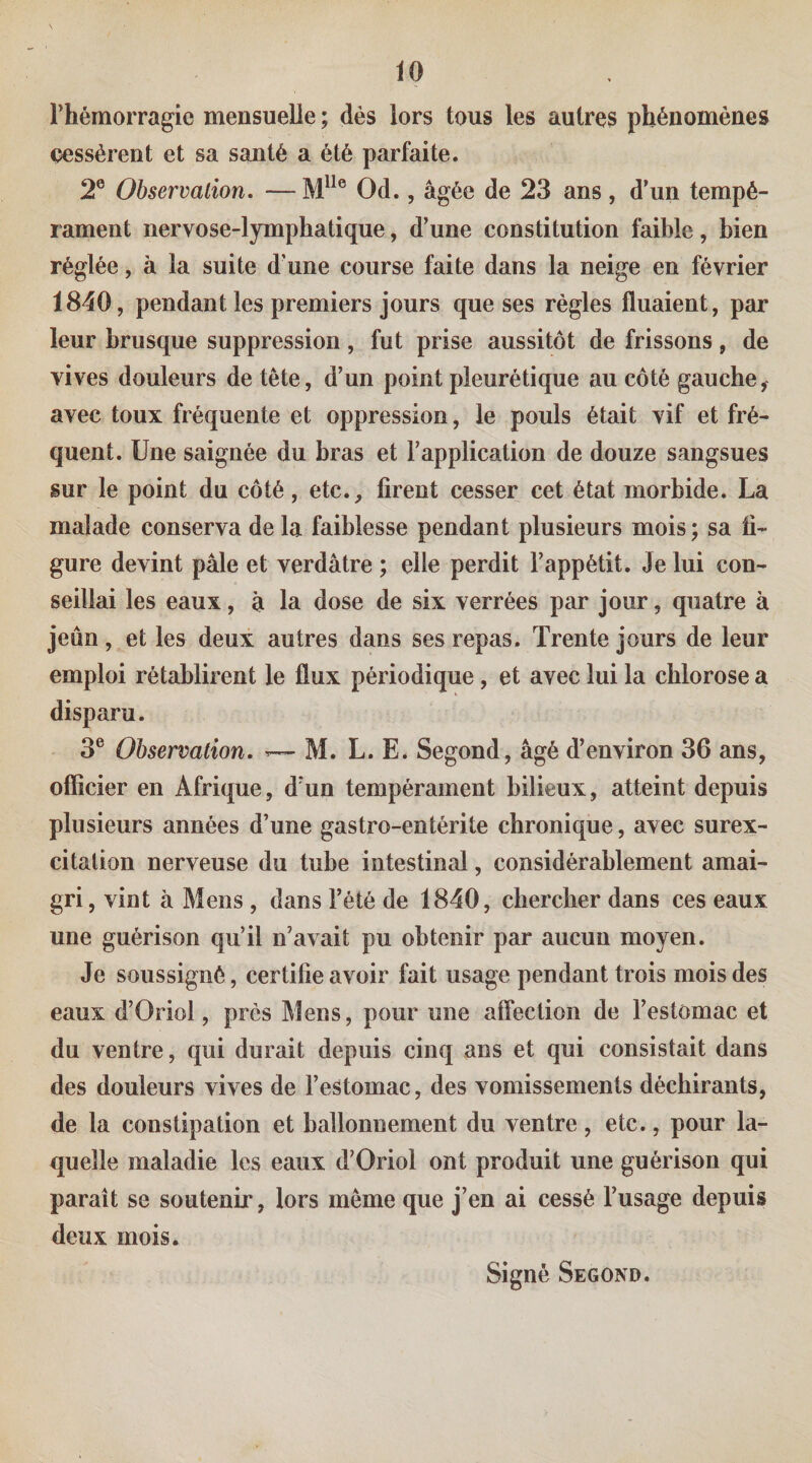 l’hémorragie mensuelle ; dès lors tous les autres phénomènes çessèrent et sa santé a été parfaite. 2® Observation. —M^^® Od., âgée de 23 ans, d’un tempé¬ rament nervose-lymphatique, d’une constitution faible, bien réglée, à la suite d'une course faite dans la neige en février 1840, pendant les premiers jours que ses règles fluaient, par leur brusque suppression , fut prise aussitôt de frissons , de vives douleurs de tête, d’un point pleurétique au côté gauche^ avec toux fréquente et oppression, le pouls était vif et fré¬ quent. Une saignée du bras et l’application de douze sangsues sur le point du côté, etc., firent cesser cet état morbide. La malade conserva de la faiblesse pendant plusieurs mois; sa fi¬ gure devint pâle et verdâtre ; elle perdit l’appétit. Je lui con¬ seillai les eaux, à la dose de six verrées par jour, quatre à jeun, et les deux autres dans ses repas. Trente jours de leur emploi rétablirent le flux périodique, et avec lui la chlorose a disparu. 3® Observation. ^ M. L. E. Segond, âgé d’environ 36 ans, officier en Afrique, d’un tempérament bilieux, atteint depuis plusieurs années d’une gastro-entérite chronique, avec surex¬ citation nerveuse du tube intestinal, considérablement amai¬ gri, vint à Mens , dans l’été de 1840, chercher dans ces eaux une guérison qu’il n’avait pu obtenir par aucun moyen. Je soussigné, certifie avoir fait usage pendant trois mois des eaux d’Oriol, près Mens, pour une affection de l’estomac et du ventre, qui durait depuis cinq ans et qui consistait dans des douleurs vives de l’estomac, des vomissements déchirants, de la constipation et ballonnement du ventre, etc., pour la¬ quelle maladie les eaux d’Oriol ont produit une guérison qui paraît se soutenir, lors même que j’en ai cessé l’usage depuis deux mois. Signé Second.