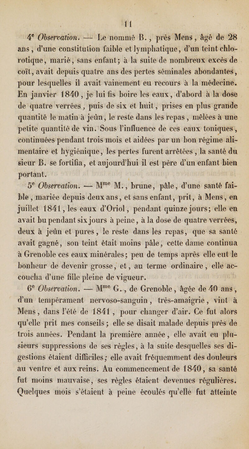 4® Observationi — Le nommé B., près Mens, âgé de 28 ans, d’une constitution foible et lymphatique, d’un teint chlo¬ rotique, marié, sans enfant; à la suite de nombreux excès de coït, avait depuis quatre ans des pertes séminales abondantes, pour lesquelles il avait vainement eu recours à la médecine. En janvier 1840 , je lui fis boire les eaux, d’abord à la dose de quatre verrées, puis de six et huit, prises en plus grande quantité le matin à jeun, le reste dans les repas , mêlées à une petite quantité de vin. Sous l’influence de ces eaux toniques, continuées pendant trois mois et aidées par un bon régime ali¬ mentaire et hygiénique, les pertes furent arrêtées , la santé du sieur B. se fortifia, et aujourd’hui il est père d’un enfant bien portant. 5® Observation. — M., brune, pâle, d’une santé fai¬ ble , mariée depuis deux ans, et sans enfant, prit, à Mens, en juillet 1841, les eaux d’Oriol, pendant quinze jours; elle en avait bu pendant six jours à peine, à la dose de quatre verrées, deux à jeun et pures, le reste dans les repas, que sa santé avait gagné, son teint était moins pâle, cette dame continua à Grenoble ces eaux minérales ; peu de temps après elle eut le bonheur de devenir grosse, et, au terme ordinaire, elle ac¬ coucha d’une fille pleine de vigueur. 6® Observation. — M*® G., de Grenoble, âgée de 40 ans, d’un tempérament nervoso-sanguin, très-amaigrie, vint à Mens, dans l’été de 1841 , pour changer d’air. Ce fut alors qu’elle prit mes conseils ; elle se disait malade depuis près de trois années. Pendant la première année, elle avait eu plu¬ sieurs suppressions de ses règles, à la suite desquelles ses di¬ gestions étaient difficdles ; elle avait fréquemment des douleurs au ventre et aux reins. Au commencement de 1840, sa santé fut moins mauvaise, ses règles étaient devenues régulières. Quelques mois s’étaient à peine écoulés qu^ellè fut atteinte