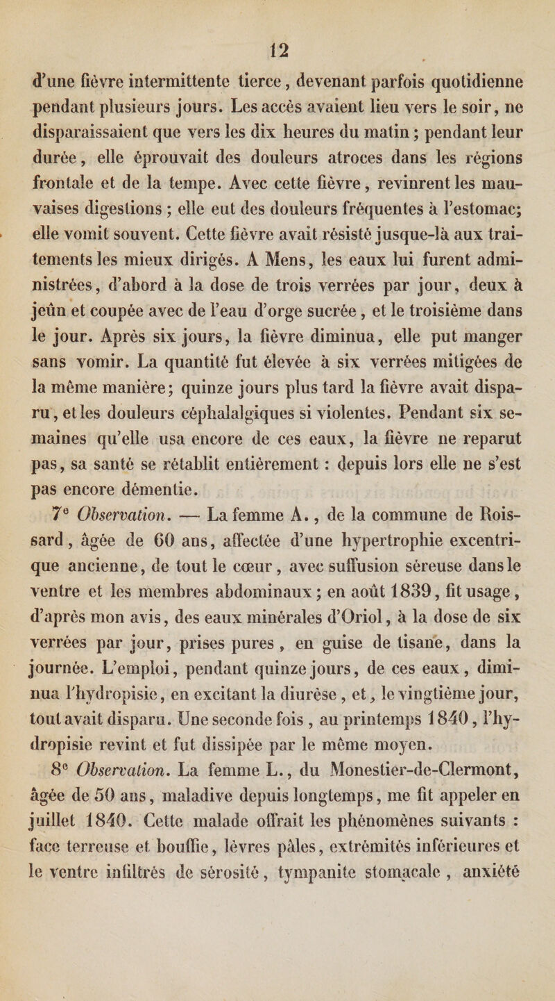 d’une fièvre intermittente tierce, devenant parfois quotidienne pendant plusieurs jours. Les accès avaient lieu vers le soir, ne disparaissaient que vers les dix heures du matin ; pendant leur durée, elle éprouvait des douleurs atroces dans les régions frontale et de la tempe. Avec cette fièvre, revinrent les mau¬ vaises digestions ; elle eut des douleurs fréquentes à Testomac; elle vomit souvent. Cette fièvre avait résisté jusque-là aux trai¬ tements les mieux dirigés. A Mens, les eaux lui furent admi¬ nistrées, d’abord à la dose de trois verrées par jour, deux à jeûn et coupée avec de l’eau d’orge sucrée , et le troisième dans le jour. Après six jours, la fièvre diminua, elle put manger sans vomir. La quantité fut élevée à six verrées mitigées de la même manière; quinze jours plus tard la fièvre avait dispa¬ ru, elles douleurs céphalalgiques si violentes. Pendant six se¬ maines qu’elle usa encore de ces eaux, la fièvre ne reparut pas, sa santé se rétablit entièrement : depuis lors elle ne s’est pas encore démentie. 7® Observation. — La femme A., de la commune de Rois- sard, âgée de 60 ans, affectée d’une hypertrophie excentri¬ que ancienne, de tout le cœur, avec suffusion séreuse dans le ventre et les membres abdominaux; en août 1839, fit usage, d’après mon avis, des eaux minérales d’Oriol, à la dose de six verrées par jour, prises pures , en guise de tisane, dans la journée. L’emploi, pendant quinze jours, de ces eaux, dimi¬ nua rhydropisie, en excitant la diurèse , et, le vingtième jour, tout avait disparu. Une seconde fois , au printemps 1840, Fhy- dropisie revint et fut dissipée par le meme moyen. 8® Observation. La femme L., du Monestier-de-Clermont, âgée de 50 ans, maladive depuis longtemps, me fit appeler en juillet 1840. Cette malade offrait les phénomènes suivants : face terreuse et bouffie, lèvres pâles, extrémités inférieures et le ventre infiltrés de sérosité, tympanite stomacale , anxiété