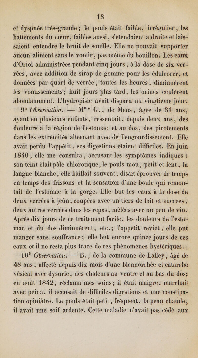 et dyspnée très-gfande ; le pouls était faible, irrégulier, les battements du cœur, faibles aussi, s'étendaient à droite et lais¬ saient entendre le bruit de souffle. Elle ne pouvait supporter aucun aliment sans le vomir, pas même du bouillon. Les eaux d'Oriol administrées pendant cinq jours , à la dose de six ver- rées, avec addition de sirop de gomme pour les édulcorer, et données par quart de verrée, toutes les heures , diminuèrent les vomissements; huit jours plus tard, les urines coulèrent abondamment. L’hydropisie avait disparu au vingtième jour. 9® Observation. — G., de Mens, âgée de 31 ans, ayant eu plusieurs enfants, ressentait, depuis deux ans, des douleurs à la région de Testomac et au dos, des picotements dans les extrémités alternant avec de rengourdissement. Elle avait perdu l’appétit, ses digestions étaient difficiles. En juin 1840, elle me consulta, accusant les symptômes indiqués : son teint était pâle chlorotique, le pouls mou, petit et lent, la langue blanche, elle bâillait souvent, disait éprouver de temps en temps des frissons et la sensation d’une boule qui remon¬ tait de l’estomac à la gorge. Elle but les eaux à la dose de deux verrées à jeun, coupées avec un tiers de lait et sucrées , deux autres verrées dans les repas, mêlées avec un peu de vin. Après dix jours de ce traitement facile, les douleurs de l’esto¬ mac et du dos diminuèrent, etc.; l’appétit revint, elle put manger sans souffrance ; elle but encore quinze jours de ces eaux et il ne resta plus trace de ces phénomènes hystériques. 10° Observation. — B., de la commune de Lalley, âgé de 48 ans , affecté depuis dix mois d’une blennorrhée et catarrhe vésical avec dysurie, des chaleurs au ventre et au bas du dos; en août 1842, récLama mes soins; il était maigre, marchait avec peine, il accusait de difficiles digestions et une constipa¬ tion opiniâtre. Le pouls était petit, fréquent, la peau chaude, il avait une soif ardente. Cette maladie n’avait pas cédé aux