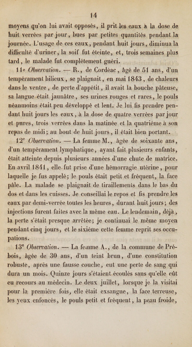 moyens qu’on lui avait opposés, ü prit les eaux à la dose de huit verrées par jour, bues par petites quantités pendant la journée. Uusage de ces eaux, pendant huit jours, diminua la difficulté d’uriner, la soif fut éteinte, et, trois semaines plus tard, le malade fut complètement guéri. Ile Observation. — R., de Cordéac, âgé de 51 ans, d’un tempérament bilieux, se plaignait, en mai 1843 , de chaleurs dans le ventre , de perte d’appétit, il avait la bouche pâteuse, sa langue était jaunâtre , ses urines rouges et rares, le pouls néanmoins était peu développé et lent. Je lui fis prendre pen¬ dant huit jours les eaux, à la dose de quatre verrées par jour et pures, trois verrées dans la matinée et la quatrième à son repas de midi; au bout de huit jours , il était bien portant. 12® Observation. — La femmeM., âgée de soixante ans, d’un tempérament lymphatique, ayant fait plusieurs enfants, était atteinte depuis plusieurs années d’une chute de matrice. En avril 1841, elle.fut prise d’une hémorragie, utérine , pour laquelle je fus appelé; le pouls était petit et fréquent, la face pâle. La malade se plaignait de tiraillements dans le bas du dos et dans les cuisses. Je conseillai le repos et fis prendre les eaux par demi-verrée toutes les heures, durant huit jours; des injections furent faites avec la même eau. Le lendemain, déjà, la perte s’était presque arrêtée; je continuai le même moyen pendant cinq jours , et le sixième cette femme reprit ses occu¬ pations. 13® Observation. — La femme A., de la commune de Pré¬ bois, âgée de 30 ans, d’un teint brun, d’une constitution robuste, après une fausse couche, eut une perte de sang qui dura un mois. Quinze jours s’étaient.écoulés sans quelle eût eu recours au médecin. Le deux juillet, lorsque je la visitai pour la première fois, elle était exsangue, la face terreuse, les yeux enfoncés, le pouls petit et fréquent, la peau fix)ide,
