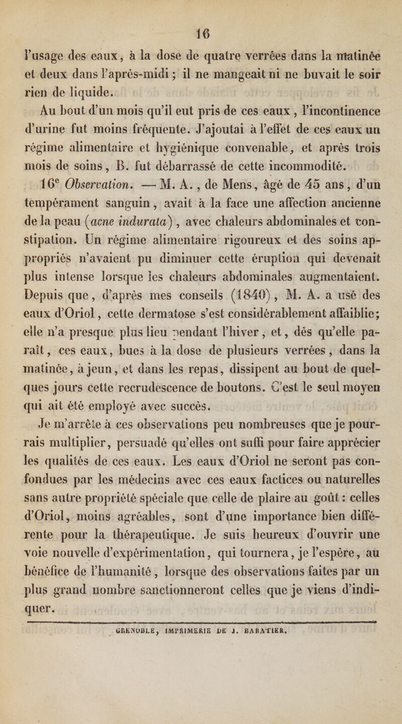 Tusage des eaux, h la dose de quatre verrées dans la matinée et deux dans Taprès-midi ; il ne mangeait ni ne buvait le soir rien de liquide. Au bout d’un mois qu’il eut pris de ces eaux , l’incontinence d’urine fut moins fréquente. J’ajoutai à l’effet de ces eaux un régime alimentaire et hygiénique convenable^ et après trois mois de soins, B. fut débarrassé de cette incommodité. 16® Observation. — M. A., de Mens, âgé de 45 ans, d’un tempérament sanguin, avait à la face une affection ancienne de la peau [acné indur ata) , avec chaleurs abdominales et con¬ stipation. Un régime alimentaire rigoureux et des soins ap¬ propriés n’avaient pu diminuer cette éruption qui devenait plus intense lorsque les chaleurs abdominales augmentaient. Depuis que, d’après mes conseils (1840), M. A. a usé des eaux d’Oriol, cette dermatose s’est considérahlem.ent affaiblie; elle n’a presque plus lieu rendant l’hiver, et, dés qu’elle pa¬ rait , ces eaux, hues à la dose de plusieurs verrées , dans la matinée, à jeun, et dans les repas, dissipent au bout de quel¬ ques jours cette recrudescence de boutons. C’est le seul mojeu qui ait été employé avec succès. Je m’arrête à ces observations peu nombreuses que je pour¬ rais multiplier, persuadé qu’elles ont suffi pour faire apprécier les qualités de ces eaux. Les eaux d’Oriol ne seront pas con¬ fondues par les médecins avec ces eaux factices ou naturelles sans autre propriété spéciale que celle de plaire au goût : celles d’Oriol, moins agréables, sont d’une importance bien diffé¬ rente pour la thérapeutique. Je suis heureux d’ouvrir une voie nouvelle d’expérimentation, qui tournera, je l’espère, au bénéfice de l’humanité , lorsque des observations faites par un plus grand nombre sanctionneront celles que je viens d’indi¬ quer. lMl’RtM£RlE J. BARATlEft.