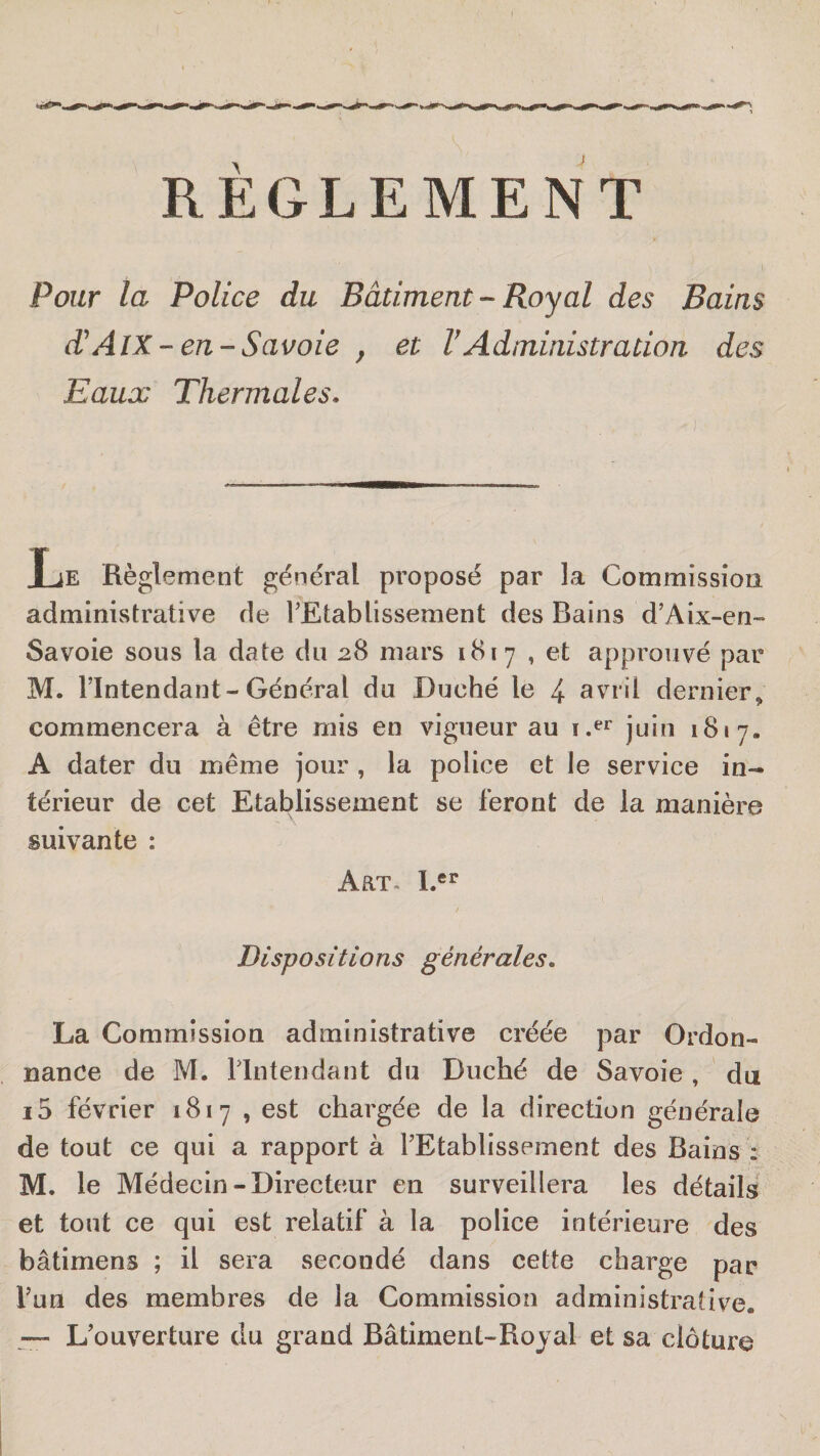 RÈGLEMENT Pour la Police du Bâtiment-Royal des Bains d\4lX-en-Savoie , et VAdministration des Eaux Thermales» T JE Règlement général proposé par la Commission, administrative de TEtablissement des Bains d’Aix-en~ Savoie sous la date du 28 mars 1817 , et approuvé par M. l’Intendant-Général du Duché le 4 avril dernier^ commencera à être mis en vigueur au juin 1817. A dater du même jour , la police et le service in¬ térieur de cet Etablissement se feront de la manière suivante : AaT« 1.®^ Dispositions générales» La Commission administrative créée par Ordon¬ nance de M. llntendant du Duché de Savoie , du i5 février 1817 , est chargée de la direction générale de tout ce qui a rapport à rEtablissement des Bains : M. le Médecin-Directeur en surveillera les détails et tout ce qui est relatif à la police intérieure des bâtimens ; il sera secondé dans cette charge par l’un des membres de la Commission administrative. L’ouverture du grand Bâtiment-Royal et sa clôture