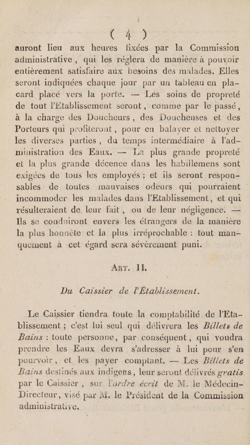 auront lieu aux heures tixées par la Commission administrative , qui les réglera de manière à pouvoir entièrement satisfaire aux besoins des malades. Elles seront indiquées chaque jour par un tableau en pla¬ card placé vers la porte. — Les soins de propreté de tout FEtablissement seront, comme par le passé, à la charge des Doucheurs , des Doucheuses et des Porteurs qui profileront, pour en balayer et nettoyer les diverses parties , du temps intermédiaire à l’ad¬ ministration des Eaux. — La plus grande propreté et la plus grande décence dans les habiîlemens sont exigées de tous les employés ; et ils seront respon¬ sables de toutes mauvaises odeurs qui pourraient incommoder les malades dans FEtablissement, et qui résulteraient de^ leur fait , ou de leur négligence. — Ils se conduiront envers les étrangers de la manière la plus honnête et la plus irréprochable : tout man¬ quement à cet égard sera sévèrement puni. Art. II. Da Caissier de VÉtablissement, Le Caissier tiendra toute la comptabilité de FEta¬ blissement ; c’est lui seul qui délivrera les Billets de Bains : louiQ personne, par conséquent, qui voudra prendre les Eaux devra s’adresser à lui pour s’en pourvoir , et les payer comptant. — Les Billets de Bains deslinés aux indigeiis , leur seront délivrés gratis par le Caissier , sur ïordre écrit de M. le Médecin- Directeur, visé par iVl. le Président de la Commissioa administrative.