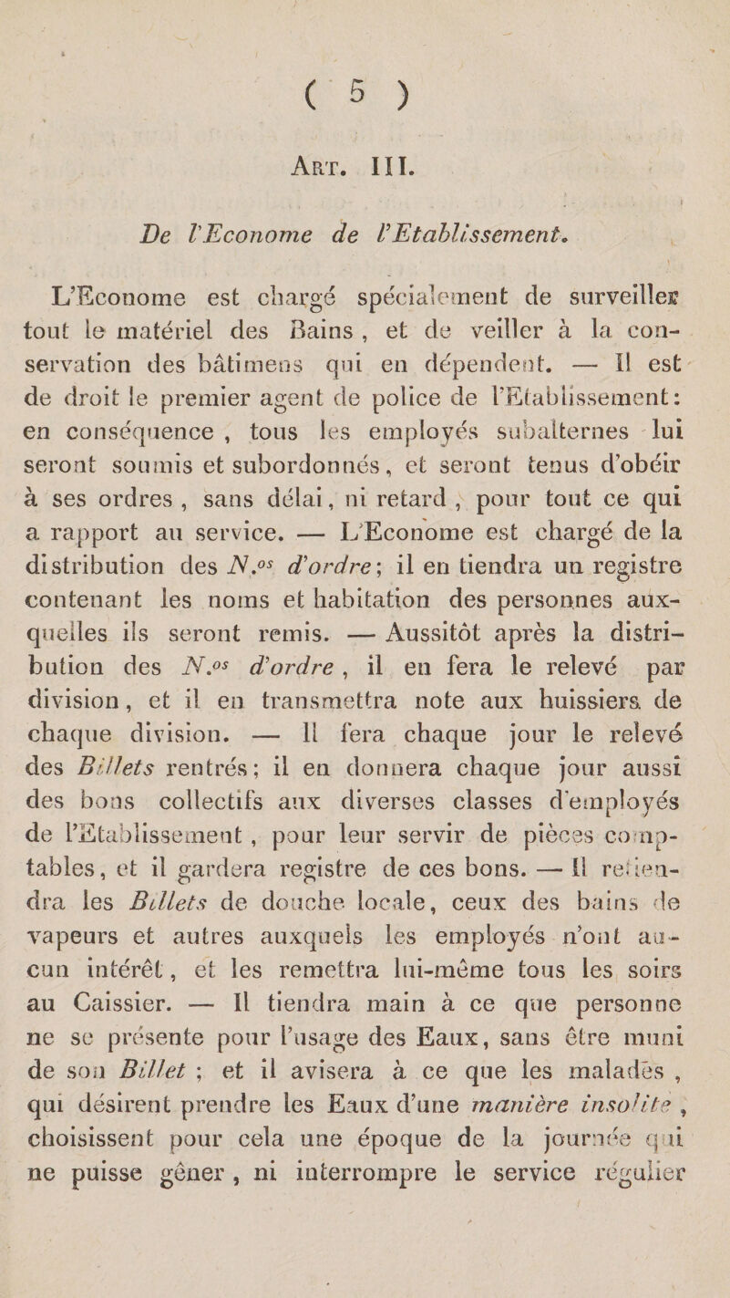 Art. IîI. r De V Econome de Etablissement » ^ \ L’Econome est charge spécialement de siirveillef tout le matériel des Bains , et de veiller à la con¬ servation des bâtimens qui en dépendent. — Il est' de droit le premier agent de police de l’Etablissement ; en conséquence , tous les employés subalternes lui seront soumis et subordonnés, et seront tenus d’obéir à ses ordres , sans délai, ni retard , pour tout ce qui a rapport au service. — L'Econome est chargé de la distribution des d'ordre] il en tiendra un registre contenant les noms et habitation des personnes aux¬ quelles ils seront remis. — Aussitôt après la distri¬ bution des d'ordre, il en fera le relevé par division, et il en transmettra note aux huissiers, de chaque division. — Il fera chaque jour le relevé des Billets rentrés; il en donnera chaque jour aussi des bons collectifs aux diverses classes d’employés de l’Etablissement, pour leur servir de pièces comp¬ tables, et il gardera registre de ces bons. —^ Il refien- dra les Billets de douche locale, ceux des bains de vapeurs et autres auxquels les employés n’ont au¬ cun intérêt, et les remettra lui-même tous les soirs au Caissier. — Il tiendra main à ce que personne ne SC présente pour l’usage des Eaux, sans être muni de son Billet ; et il avisera à ce que les malades , qui désirent prendre les Eaux d’une manière insolite , choisissent pour cela une époque de la journée qrii ne puisse gêner , ni interrompre le service régulier