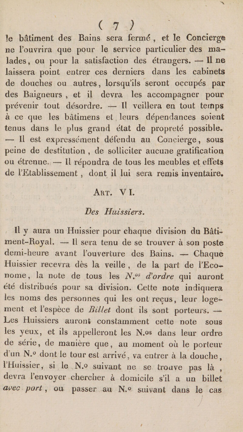 le bâtiment des Bains sera fermé , et le Concierge ne rouvrira que pour le service particulier des ma¬ lades , ou pour la satisfaction des étrangers. — Il ne laissera point entrer ces derniers dans les cabinets de douches ou autres, lorsqu’ils seront occupés par des Baigneurs , et il devra les accompagner pour prévenir tout désordre. — Il veillera en tout teifips à ce que les bâtimens et leurs dépendances soient tenus dans le plus grand état de propreté possible* — Il est expressément défendu au Concierge, sous peine de destitution , de solliciter aucune gratification ou étrenne. — Il répondra de tous les meubles et effets de l’Etablissement, dont il lui sera remis inventaire. Art. V I. Des Huissiers. Il y aura un Huissier pour chaque division du Bâti¬ ment-Royal. — Il sera tenu de se trouver à son poste demi-heure avant l’ouverture des Bains. — Chaque Huissier recevra dès la veille , de la part de l’Eco¬ nome , la note de tous les ordre qui auront été distribués pour sa division. Cette note indiquera les noms des personnes qui les ont reçus, leur loge¬ ment et l’espèce de Billet dont ils sont porteurs. — Les Huissiers auront constamment cette note sous les yeux, et ils appelleront les N.os dans leur ordre de série, de manière que, au moment ou le porteur d un N.^ dont le tour est arrivé, va entrer à la douche, 1 Huissier, si le N.o suivant ne se trouve pas là , devra l’envoyer chercher à domicile s’il a un billet ai’ec port, ou passer au N.^ suivant dans le cas