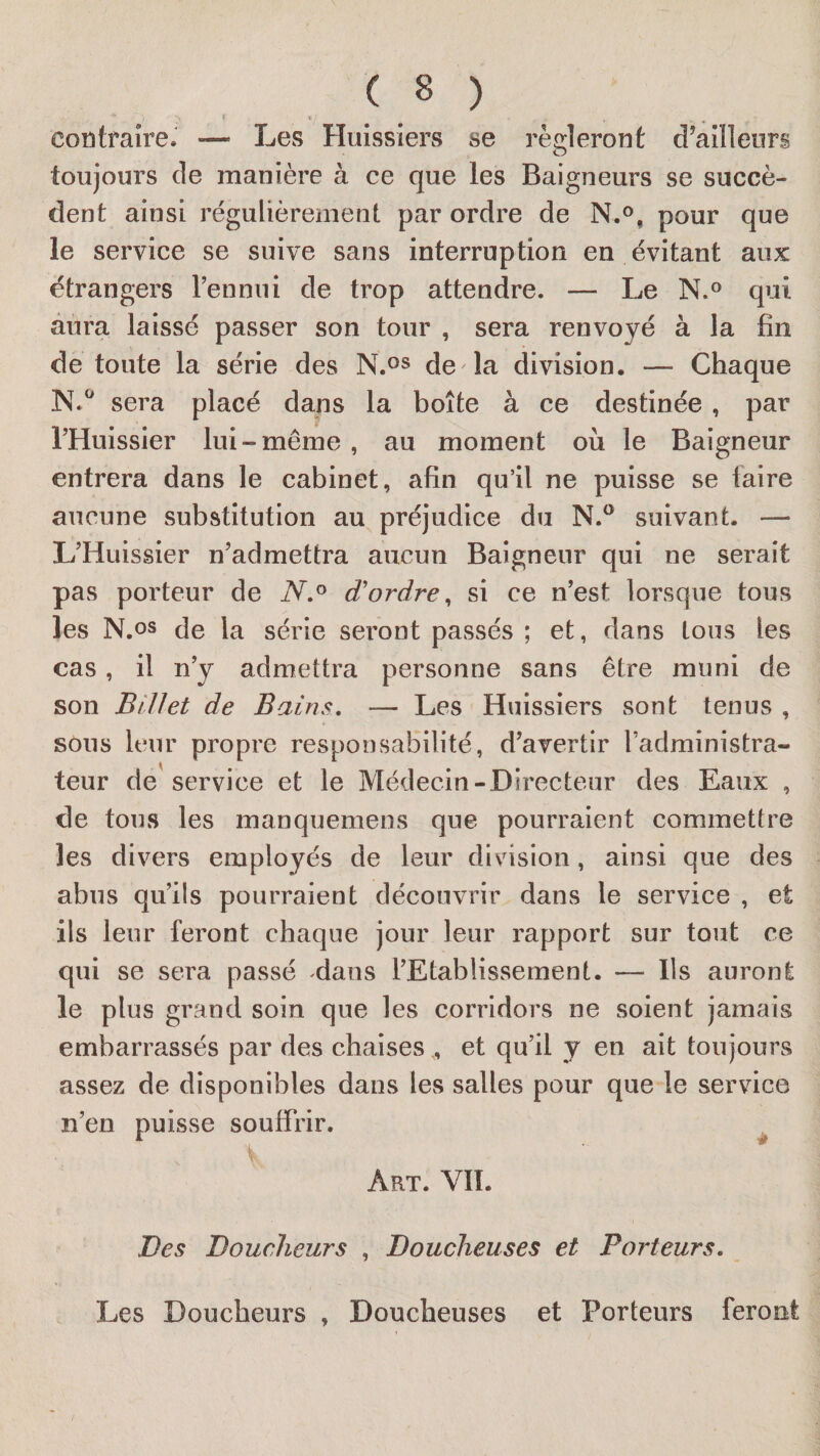 t » ^ contraire. — Les Huissiers se régleront d’ailleurs toujours de manière à ce que les Baigneurs se succè¬ dent ainsi régulièrement par ordre de N.f&gt;, pour que le service se suive sans interruption en évitant aux étrangers l’en nui de trop attendre. — Le N.® qui aura laissé passer son tour , sera renvoyé à la fin de toute la série des N.os de la division. — Chaque sera placé dans la boîte à ce destinée, par l’Huissier lui-même, au moment où le Baigneur entrera dans le cabinet, afin qu’il ne puisse se faire aucune substitution au préjudice du suivant. — L’Huissier n’admettra aucun Baigneur qui ne serait pas porteur de d'ordre, si ce n’est lorsque tous les N.os de la série seront passés ; et, dans tous les cas, il n’y admettra personne sans être muni de son Billet de Bains, — Les Huissiers sont tenus , sons leur propre responsabilité, d’avertir l’administra¬ teur de service et le Médecin-Directeur des Eaux , de tous les manquemens que pourraient commettre les divers employés de leur division, ainsi que des abus qu’ils pourraient découvrir dans le service , et ils leur feront chaque jour leur rapport sur tout ce qui se sera passé dans l’Etablissement. — Ils auront le plus grand soin que les corridors ne soient jamais embarrassés par des chaises , et qu’il y en ait toujours assez de disponibles dans les salles pour que le service n’en puisse souffrir. ^ Art. vil Des Douclieurs , Doucheuses et Porteurs. Les Doucheurs , Doucheuses et Porteurs feront