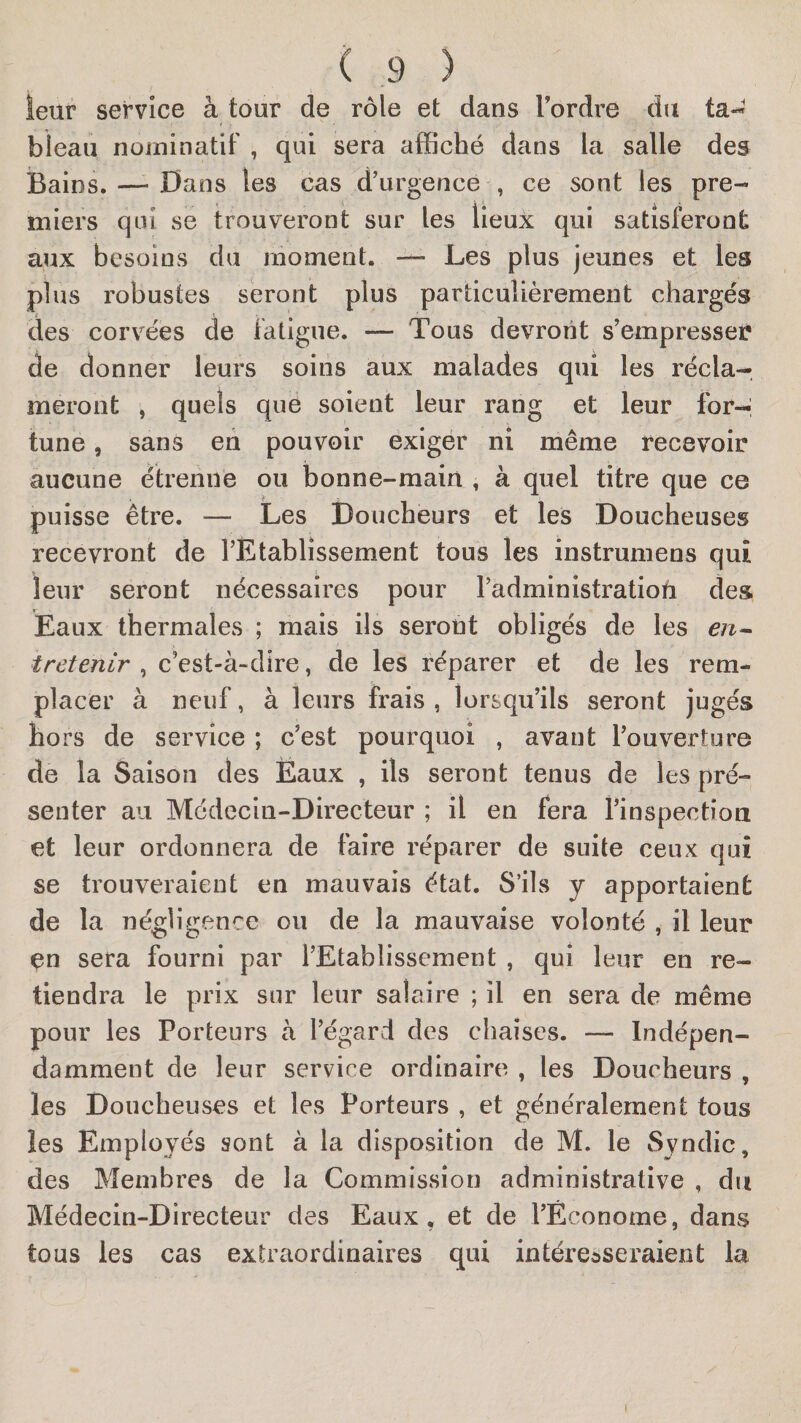 leur service à tour de rôle et dans Tordre du ta^ bieau nominatif , qui sera affiché dans la salle des Bains. — Dans les cas d’urgence , ce sont les pre¬ miers qui se trouveront sur les lieux qui satisferont aux besoins du moment. — Les plus jeunes et les plus robustes seront plus particulièrement chargés des corvées de fatigue. — Tous devront s’empresser de donner leurs soins aux malades qui les récla¬ meront , quels que soient leur rang et leur for-, tune, sans eii pouvoir exiger ni même recevoir aucune étrenne ou bonne-main , à quel titre que ce puisse être. — Les Doucheurs et les Doucheuses recevront de l’Etablissement tous les instrumens qui leur seront nécessaires pour Tadministratioïi des. Eaux thermales ; mais ils seront obligés de les tretenir , c’est-à-dire, de les réparer et de les rem¬ placer à neuf, à leurs frais, lorsqu’ils seront jugés hors de service ; c’est pourquoi , avant Touverture de la Saison des Ëaux , ils seront tenus de les pré¬ senter au Médecin-Directeur ; il en fera Tinspection et leur ordonnera de faire réparer de suite ceux qui se trouveraient en mauvais état. S’ils y apportaient de la négligence ou de la mauvaise volonté , il leur en sera fourni par l’Etablissement , qui leur en re¬ tiendra le prix sur leur salaire ; il en sera de même pour les Porteurs à l’égard des chaises. — Indépen¬ damment de leur service ordinaire , les Doucheurs , les Doucheuses et les Porteurs , et généralement tous les Employés sont à la disposition de M. le Syndic, des Membres de la Commission administrative , du Médecin-Directeur des Eaux, et de l’Économe, dans tous les cas extraordinaires qui intéresseraient la