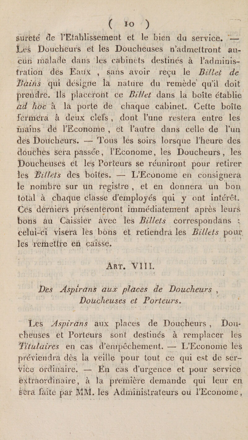 sûreté de l’Etahlissemeut et le bien du service* Lés Doücheurs et les Doucheuses n’adruettront au« curi malade dans les cabinets destinés à l’adminis¬ tration des Eaux , sans avoir reçu le Billet de Bàins qui désigne la nature du remède* qu’il doit prendre. Us placeront ce Billet dans la boîte établie ad hoc à la porte de chaque cabinet. Cette boîte l’erméra à deux clefs , dont l’une restera entre les mains de l’Econome , et l’autre dans celle de l’un des Doitcheurs. — Tous les soirs lorsque l’heure des douches sera passée, rEconome, les Doucheurs , les Doucheuses et les Porteurs se réuniront pour retirer les Billets des boîtes. — L’Econome en consignera le nombre sur un registre , et en donnera un bon total à chaque classe d’emplojés qui y ont intérêt. Ces derniers présenteront immédiatement après leurs bons au Caissier avec les Billets correspondans : celui-di visera les bons et retiendra les Billets pour les remettre en caisse. Art. VIil Des Aspirons aux places de Doucheurs , Doucheuses et Porteurs» Les Aspirons aux places de Doucheurs , Dou- cheuses et Porteurs sont destinés à remplacer les titulaires en cas d’empêchement. — L’Econome les préviendra dès la veille pour tout ce qui est de ser¬ vice ordinaire. — En cas d’urgence et pour service extraordinaire, à la première demande qui leur en j ' 4 . • sera faite par MM. les Administrateurs ou l’Econome,