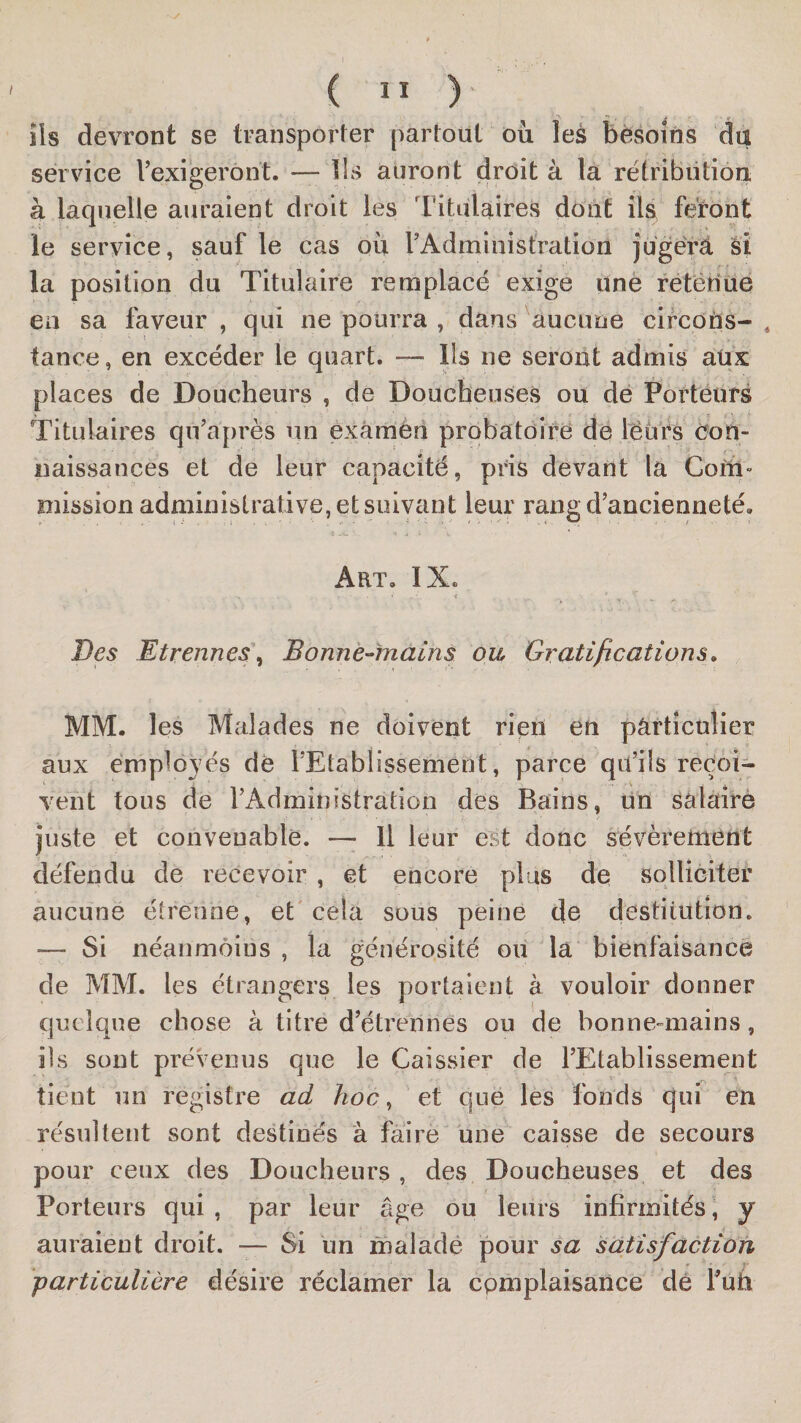 ils devront se transporter partout où les besoins du service l’exigeront. — Ils auront droit à la rétribiition à laquelle auraient droit les Titulaires dont üa feront le service, sauf le cas où l’Administration jugérà si la position du Titulaire remplacé exige linè retëtîue en sa faveur , qui ne pourra , dans aucune clrcOUs- , tance, en excéder le quart. — Ils ne seront admis aüx places de Doucheurs , de Doucheuses ou de Porteurs Titulaires qu’après un exàmèn probatoire de leurs Oon- iiaissances et de leur capacité, pris devant la Coin» mission administrative, et suivant leur rang d’ancienneté. Art, IX. Des Etrennes\ Bonnè-inains ou Gratifications, MM. les Malades ne doivent rien en particulier aux emplovés dé l’Etablissement, parce qu’ils reçoi¬ vent tous de l’Administration dés Bains, un sâlairè juste et convenable. — Il leur est donc sévèrement défendu de recevoir , et encore plus de soUîciter aucune étrenne, et cela sous peine de destitution. — Si néanmoins , la générosité ou la bienfaisance de MM. les étrangers les portaient à vouloir donner quelque chose à titre d’étrennes ou de bonne-mains, ils sont prévenus que le Caissier de l’Etablissement tient nn registre ad hoc, et que les fonds qui en résultent sont destinés à faire une caisse de secours pour ceux des Doucheurs , des Doucheuses et des Porteurs qui , par leur âge ou leurs infirmités, y auraient droit. — Si un malade pour sa satisfaction particulière désire réclamer la cpmplaisance dé Vuh