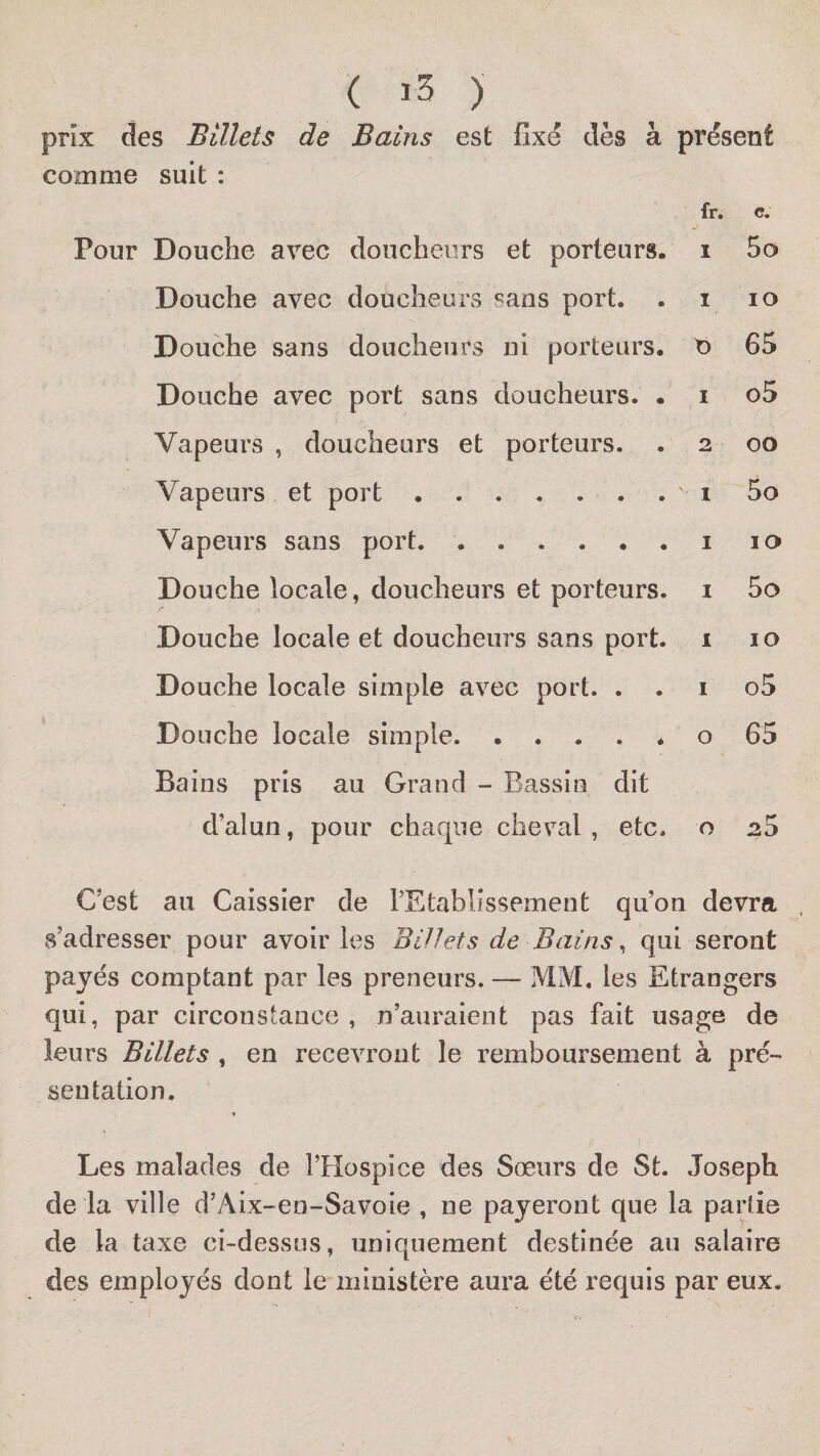 ( ) prix des Billets de Bains est Gxe dès à présent comme suit : fr. c. Pour Douche avec doucheiirs et porteurs* i Sa Douche avec doucheurs sans port. . i lo Douche sans doucheurs ni porteurs. t&gt; 6S Douche avec port sans doucheurs. . i o5 Vapeurs , doucheurs et porteurs. . 2 00 Vapeurs et port. .1 So Vapeurs sans port.i 10 Douche locale, doucheurs et porteurs, i So Douche locale et doucheurs sans port. 1 10 Douche locale simple avec port. . . i o5 Douche locale simple.* o 65 Bains pris au Grand - Bassin dit d’alun, pour chaque cheval , etc. o 2S C’est au Caissier de rEtablîssement qu’on devra s’adresser pour avoir les Billets de Bains ^ qui seront payés comptant par les preneurs. — MM. les Etrangers qui, par circonstance , n’auraient pas fait usage de leurs Billets , en recevront le remboursement à pré¬ sentation. f Les malades de l’Hospice des Sœurs de St. Joseph de la ville d’Aix-en-Savoie , ne payeront que la partie de la taxe ci-dessus, uniquement destinée au salaire des employés dont le ministère aura été requis par eux.
