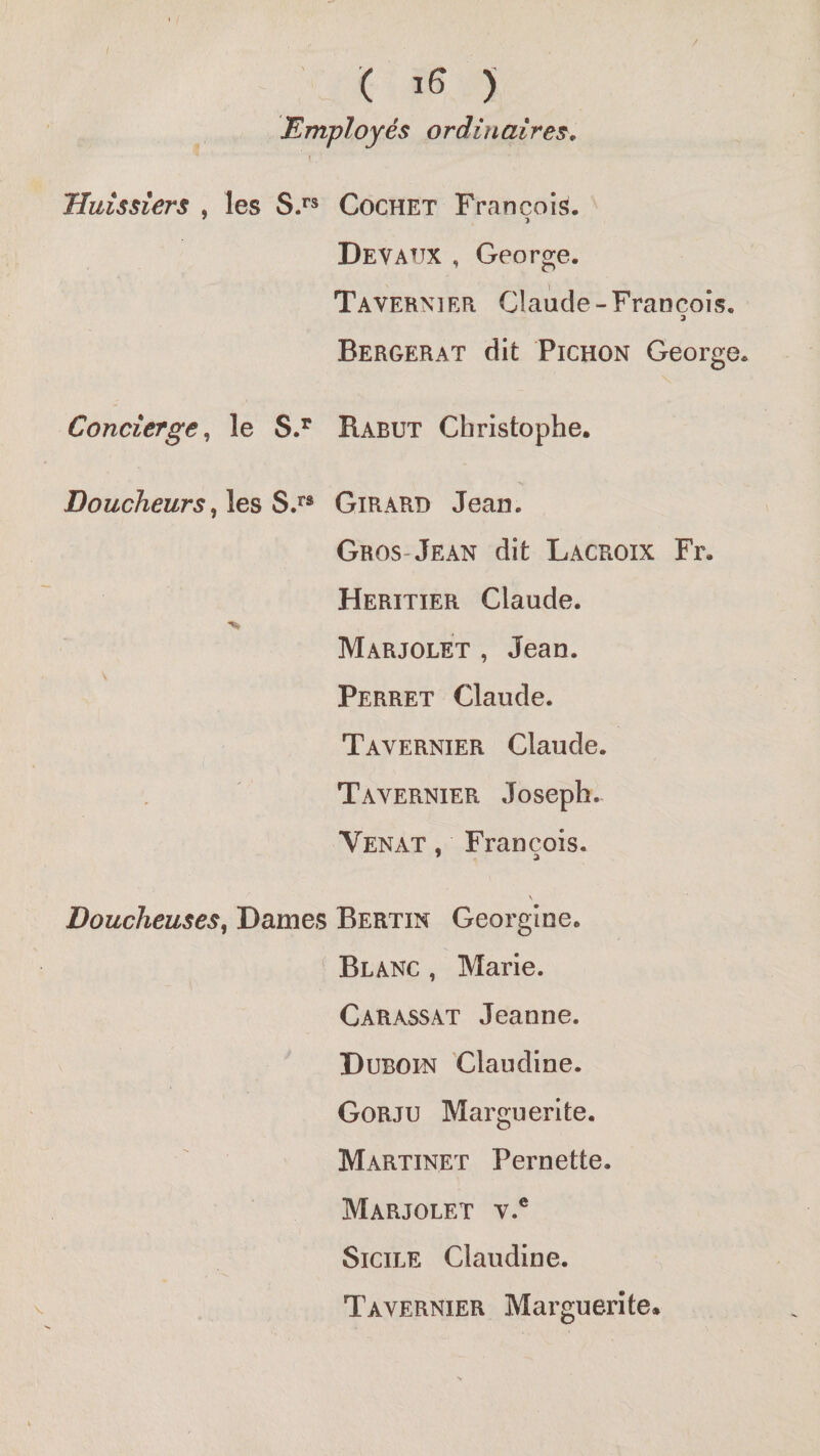 ( ) Employés ordinaires. Huissiers , les S/® Cochet François. Devattx , George. Tavernier Claude-François. Bergerat dit PiCHON George. Concierge^ le Rabut Christophe. , les S.** Girard Jean. Gros-Jean dit Lacroix Fr. Heritier Claude. Marjolet , Jean. Perret Claude. Tavernier Claude. Tavernier Joseph. Venat , François. \ BoucheuseSy Dames Bertin Georgine. Blanc , Marie. Carassat Jeanne. Duboin Claudine. Gorju Marguerite. Martinet Pernette. Marjolet v.® Sicile Claudine. Tavernier Marguerite.
