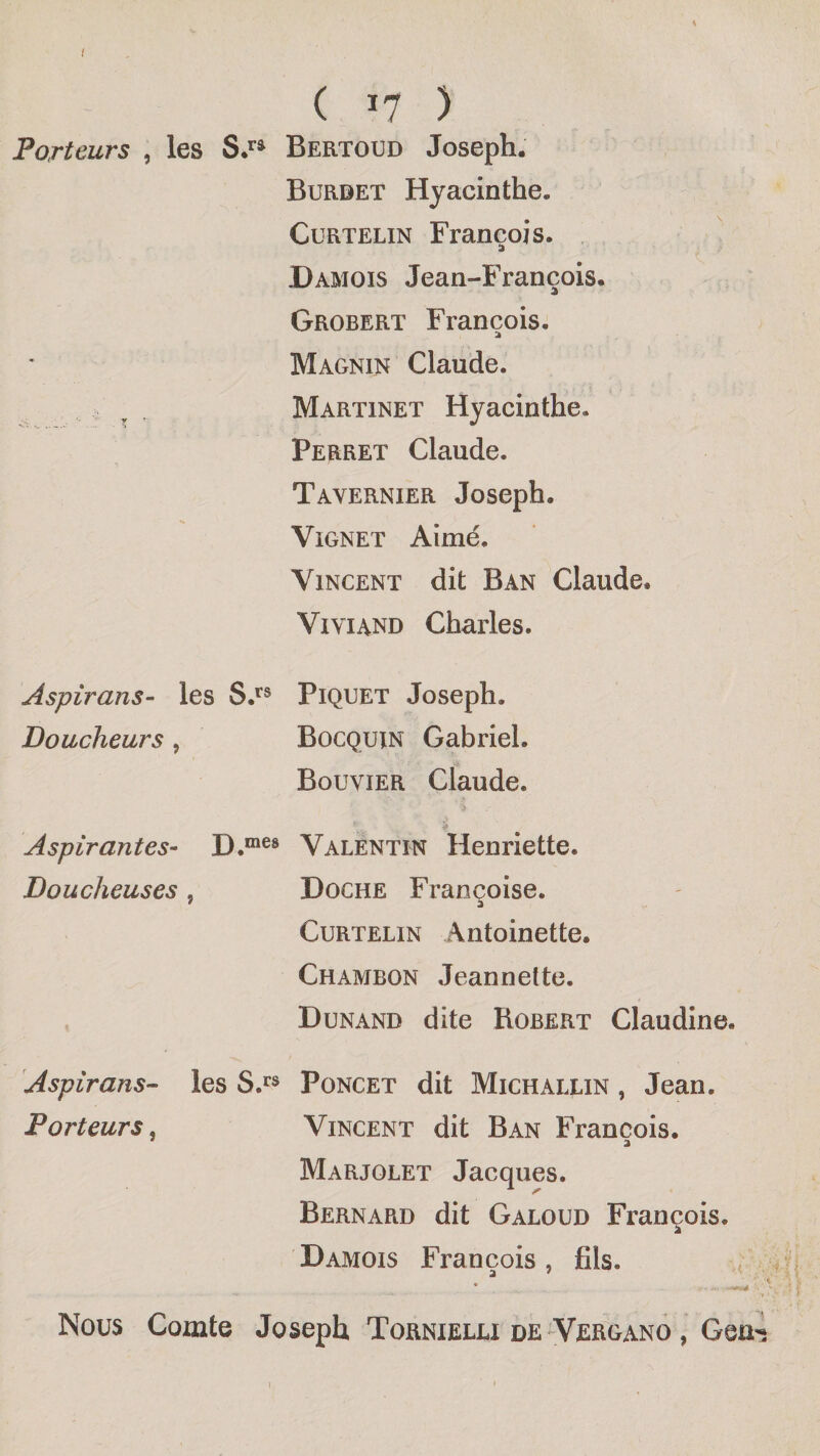 ( ï7 ) Porteurs , les Bertoud Joseph. Burdet Hyacinthe. CuRTELiN François. Damois Jean-François. Grobert François. a Magnin Claude. Martinet Hyacinthe. Perret Claude. Tavernier Joseph. ViGNET Aimé. Vincent dit Ban Claude. ViviAND Charles. Aspirans- les S.^® Piquet Joseph. Doucheurs, Bocquin Gabriel. Bouvier Claude. Aspirantes- Valentin Henriette. Doucheuses , Doche Françoise. Curtelin Antoinette. Chambon Jeannette. Dunand dite Robert Claudine. Aspirans- les S.**® Poncet dit Michallin , Jean. Porteurs^ Vincent dit Ban François. Marjolet Jacques. Bernard dit Galoud François. Damois François, fils. Nous Comte Joseph Tornielu de VerganÔ , Geu