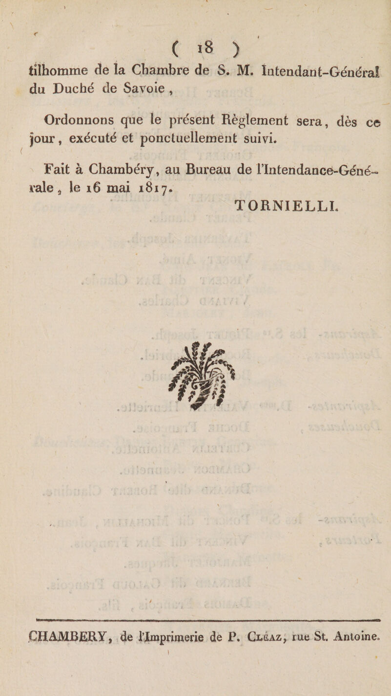 1 ( ) tÜhomme de la Chambre de S. M. lutendant-Généraî du Duché de Savoie , Ordonnons que le présent Règlement sera, dès ce jour, exécuté et ponctuellement suivie Fait à Chambéry, au Bureau de rintendance-Géné- raie 5 le i6 mai 1817. TORNIELLL CHAMBERY, &gt;de l’Imprimene de P. Clsaz, rue St. Antoine.