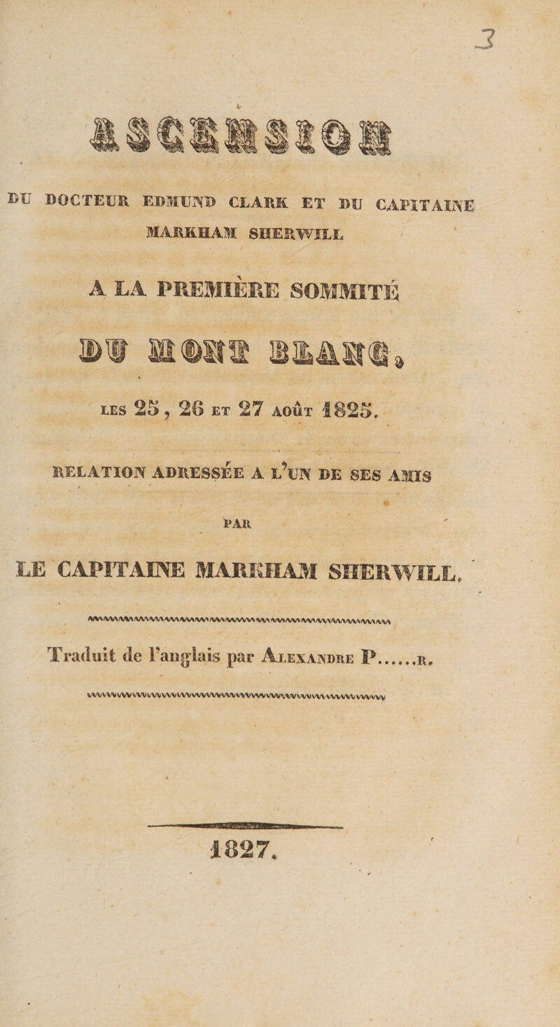 » 3 DU DOCTEUR EDMUND CE A RK ET DU CAPITAINE MARKHAM SHERWIU. A LA PREMIÈRE SOMMITÉ DI mmW IBlMIta les 25, 26 et 27 août 1825. * RELATION ADRESSÉE A l’üN DE SES AMIS y ’ * i PAR LE CAPITAINE MARKHAM SHERWILL. ' <VV*/VV>/VV*/VV^AAAAAAA/VVVV</VV\<VVVVV'>*/V\(VVVVV\IVV%fVVVVV\<VV\/V\N/W» Traduit de l’anglais par Alexandre P.r, VWVWVWWVVWVWVWWVVWVWVWWVVWVWVWVWWVVWVWVW 1827.