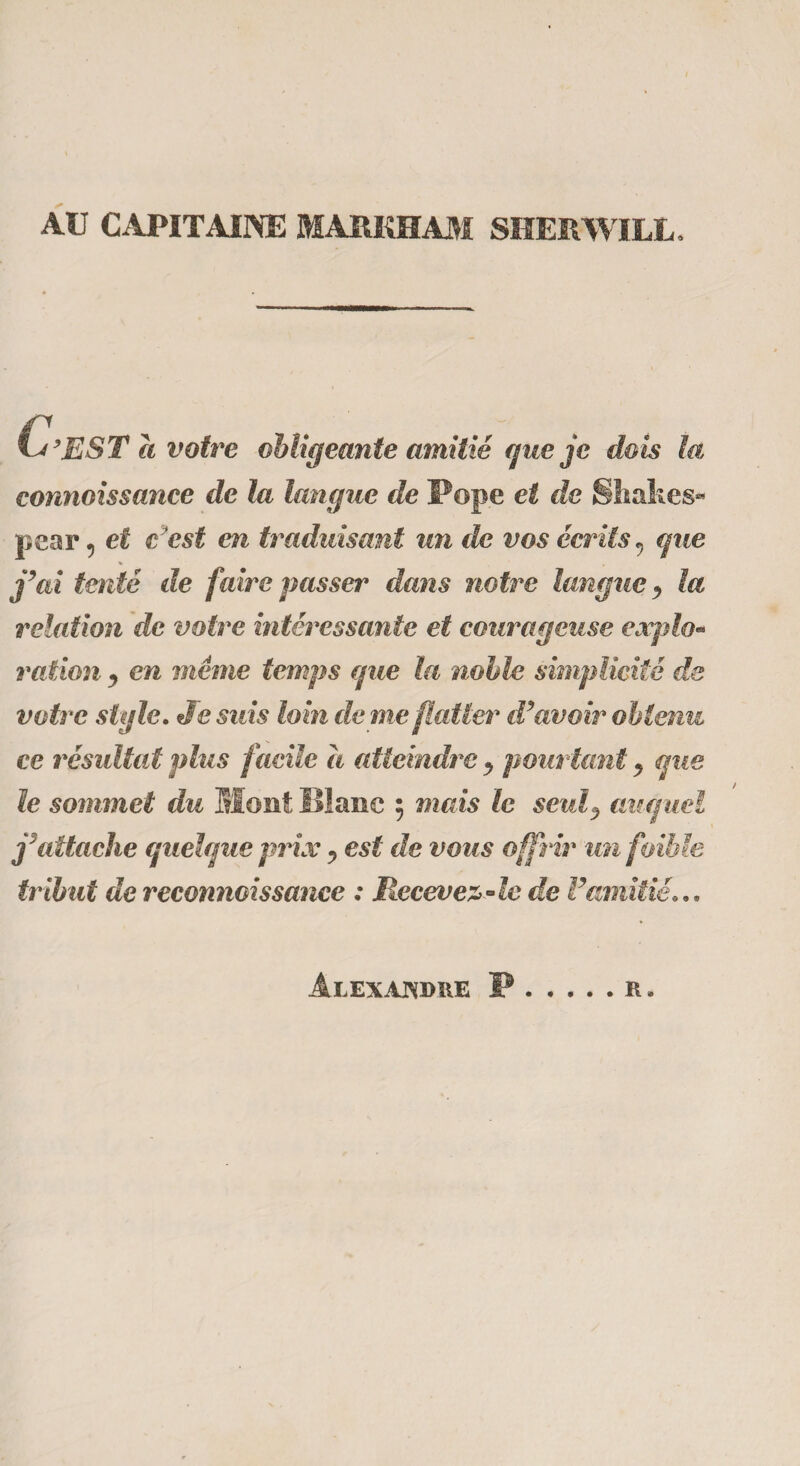 AU CAPITAINE MARKHAM SHERWILL. t 9EST a votre obligeante amitié (pie je dois ta connoissance de la langue de Pope et de Shakes* pear, et c 'est en traduisant un de vos écrits, que j’ai tenté de faire passer dam notre langue ^ la relation de votre intéressante et courageuse explo¬ ration , en même temps (pie la noble simplicité de votre style. Je suis loin de me flatter d’avoir obtenu ce résultat plus facile à atteindre », pourtant , mie le sommet du Mont Blanc 5 mais le seul^ auquel j’attache quelque prix ? est de vous offrir un foible tribut de reconnaissance : Recevez-le de l’amitié... Alexandre P R »