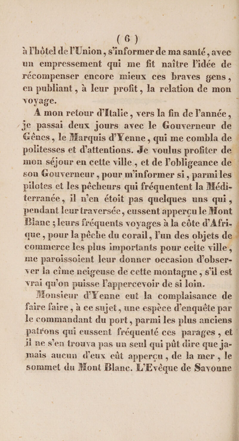 , /6) à l’hôtel de l’Union, s’informer de ma santé, avec un empressement qui me fit naître Fidée de récompenser encore mieux ces braves gens, en publiant, a leur profit , la relation de mon voyage. A mon retour d’Italie, vers la fin de l’année, je passai deux jours avec le Gouverneur de Gènes, le Marquis d’t enue, qui me combla de politesses et d’attentions. Je voulus profiter de mon séjour en cette ville , et de l’obligeance de son Gouverneur , pour m’informer si , parmi les pilotes et les pêcheurs qui fréquentent la Médi¬ terranée , îl n’en étoit pas quelques uns qui ? pendant leur traversée, eussent apperçu le Mont Blanc $ leurs fréquents voyages à la cote d’Afri¬ que , pour la pêche du corail, l’un des objets de commerce les plus importants pour cette ville, me paroissoient leur donner occasion d’obser¬ ver la cime neigeuse de cette montagne, s’il est vrai qu’on puisse Pappercevoir de si loin. Monsieur d’Yenne eut la complaisance de faire faire, à ce sujet, une espèce d’enquête par le commandant du port, parmi les plus anciens patrons qui eussent fréquenté ces parages , et .il ne s’en trouva pas un seul qui pût dire que ja¬ mais aucun d’eux eût apperçu, de la nier , le sommet du Mont. Blanc. L’Evêque de Savonne